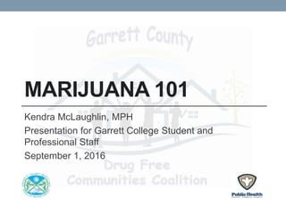 MARIJUANA 101
Kendra McLaughlin, MPH
Presentation for Garrett College Student and
Professional Staff
September 1, 2016
 