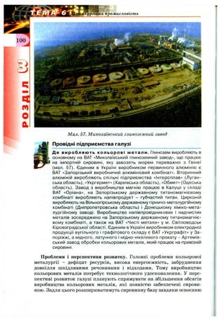 Мал. 57. Миколаївський глиноземний завод
І Провідні підприємства галузі
Де виробляють кольорові метали. Глинозем виробляють в
основному на ВАТ «Миколаївський глиноземний завод», що працює
на імпортній сировині, яку завозять морем переважно з Гвінеї
(мал. 57). Єдиним в Україні виробником первинного алюмінію є
ВАТ «Запорізький виробничий алюмінієвий комбінат». Вторинний
алюміній виробляють спільні підприємства «Інтерсплав» (Луган­
ська область), «Укргермет» (Харківська область), «Обмет» (Одеська
область). Завод з виробництва магнію працює в Калуші у складі
ВАТ «Оріана», на Запорізькому державному титаномагнієвому
комбінаті виробляють напівпродукт - губчастий титан. Цирконій
виробляють на Вільногірському державному гірничо-металургійному
комбінаті (Дніпропетровська область) і Донецькому хіміко-мета-
лургійному заводі. Виробництво напівпровідникових і надчистих
металів зосереджено на Запорізькому державному титаномагніє­
вому комбінаті, а також на ВАТ «Чисті метали» у м. Світловодськ
Кіровоградської області. Єдиним в Україні виробником електродної
продукції вугільного і графітового складу є ВАТ «Укрграфіт» у За­
поріжжі, а мідного, латунного і мідно-нікелевого прокату - Артемів-
ський завод обробки кольорових металів, який працює на привізній
сировині.
Проблеми і перспективи розвитку. Головні проблеми кольорової
металургії - дефіцит ресурсів, висока енергоємність, забруднення
довкілля шкідливими речовинами і відходами. Тому виробництво
кольорових металів потребує технологічного удосконалення. У перс­
пективі розвиток галузі планують спрямувати на збільшення обсягів
виробництва кольорових металів, які повністю забезпечені сирови­
ною. Задля цього розширюватимуть сировинну базу завдяки освоєнню
 