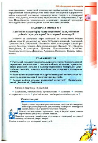 нових родовищ, у тому числі комплексних поліметалевих руд. Водночас
передбачають підвищити рівень технічного оснащення підприємств і
якість продукції, поступово скоротити частку імпорту в споживанні
олова, міді, цинку, створивши ці виробництва на підприємствах Укра- [ Ю 1
іни. Передбачають розширювати асортимент продукції кольорової
металургії внаслідок створення нових металевих сплавів.
ПРАКТИЧНА РОБОТА № 8
Нанесення на контурну карту сировинної бази, основних
районів і центрів чорної і кольорової металургії
Позначте на контурній карті кольором чи штриховкою основні
райони чорної і кольорової металургії: Придніпровський, Донецький,
Приазовський, Побузький. Підпишіть найбільші центри їхнього роз­
витку: Дніпропетровськ, Дніпродзержинськ, Кривий Ріг, Нікополь,
Запоріжжя, Вільногірськ, Донецьк, Костянтинівка, Макіївка,
Єнакієве, Маріуполь, Луганськ, Алчевськ, Миколаїв, Калуш, Світло-
водськ.
УЗАГАЛЬНЕННЯ
4- Галузевий склад вітчизняної кольорової металургії представлений
переважно алюмінієвою і титаномагнієвою галузями, промисло­
вістю рідкісних металів і напівпровідникових матеріалів, доро­
гоцінних металів і алмазів, виробництвом вторинних кольорових
металів.
Розміщення підприємств кольорової металургії визначається на­
явністю сировини, води й енергетичних ресурсів.
4- Основні райони розвитку кольорової металургії - Придніпров­
ський, Донецький, Побузький.
К лю чові т ерміни і понят т я
4- алюмінієва, титаномагнієва промисловість глинозем вторинна
кольорова металургія 4- рідкісні метали і напівпровідникові матеріали
Самоперевірка
§19. Кольорова металургія
Користуючись картою корисних копалин, знайдіть місця перспек­
тивних родовищ сировини для розвитку кольорової металургії й
ЯКІ оцініть їхню роль у розвитку окремих галузей.
Поясніть на конкретних прикладах, чому в Україні немає повного
виробничого циклу кольорових металів.
Наведіть приклади розміщення підприємств кольорової металургії
поблизу сировини і джерел енергії.
Назвіть основні галузі кольорової металургії.
 