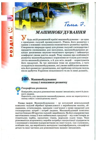 q
n
o
a
У
МАШИНОБУДУВАННЯ
будь-якій розвиненій країні машинобудування - це одна
з провідних галузей промисловості. Рівень його розвитку є
одним з основних показників економічного розвитку країни.
Створюючи знаряддя праці для різних галузей господарства і
предмети споживання для населення, машинобудування ре­
алізує досягнення науково-технічного прогресу і забезпечує
комфортні умови життя людей. Тому знання про особливості
розвитку машинобудування є корисними не тільки для спеціа-
лістів-машинобудівників, а й для всіх людей - користувачів
його продукції. За час вивчення теми ви дізнаєтеся, з чого
складається машинобудування, які умови найбільше визнача­
ють його розвиток і розміш;ення, які проблеми спіткали галузь
після здобуття Україною незалежності та як їх нині долають.
§20. Машинобудування:
склад 1 показники розвитку
Географічна розм инка
Поміркуйте, яка роль різноманітних машин і механізмів у житті й діяль­
ності людини.
Перелічіть усю продукцію машинобудування, якою ви користуєтеся у
своєму побуті і повсякденному житті.
Склад галузі. Машинобудування - це потужний міжгалузевий
комплекс галузей обробної промисловості з виробництва машин, об­
ладнання, устаткування, приладів і пов’язаної з ними продукції для
господарських потреб і потреб людини. Машинобудівний комплекс
налічує близько 60 простих галузей і виробництв. На його підприємствах
виготовляють понад 2 млн найменувань продукції - від комп’ютерів до
гігантських турбін, прокатних станів, морських суден тощо. Таке
різноманіття асортименту виробів потребує спеціалізації підприємств
і кооперації з іншими підприємствами як своєї галузі, так і суміжних,
особливо тих, щ,о виробляють матеріали і напівфабрикати, специфічні
деталі та інші частини для різноманітних машин і механізмів.
 