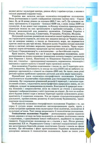 великі міста і культурні центри, ринки збуту і країни-сусіди, з якими є
спільні державні кордони тощо.
Україна має загалом вигідне економіко-географічне положення.
Вона розташована в одній з найдавніше освоєних частин світу - Європі 11
(мал. 3), де їй немає рівних за плош;ею (603,7 тис. км^). Це зумовило ве­
лику протяжність її кордонів - близько 6500 км, з яких понад 3500 км
сухопутні. А що довші такі кордони, то більшу кількість прикордонних
переходів можна на них організувати з країнами-сусідами, а отже, є
більше можливостей для розвитку економіки. Сусідами України є
Росія, Білорусь, Польща, Словаччина, Угорщина, Румунія, Молдова.
Потужний поштовх розвиткові економіки нашої країни можуть нада­
ти і транспортні переваги, які вона має завдяки виходу до Чорного моря,
що не замерзає взимку, а також до Азовського моря, що вкривається
кригою лише на два-три місяці. Завдяки цьому Україна посідає важливе
місце в системі світових морських транспортних шляхів. Через чорно­
морські порти вітчизняну продукцію зручно вивозити до країн Близько­
го Сходу і Середземномор’я, а залізницями - до балтійських портів.
Крім іншого, Україна має ще й вдале транзитне положення, адже
розташована на шляху основних транзитних потоків товарів і пасажирів
між Європою і Азією, Північною та Південною Європою. Транзитом
(від лат. transitus - проходження) називають перевезення пасажирів і
вантажів з одного пункту в інший через проміжні пункти.
Для економіки України позитивним є також те, що її територія зага­
лом компактна. Протяжність із заходу на схід (1316 км) не набагато пе­
ревищує протяжність з півночі на південь (893 км). За таких умов різні
регіони країни приблизно однаково доступні для всіх видів транспорту.
Привабливі риси економіко-географічного положення України
підсилюються надзвичайно підхожими для господарства природними
умовами. Це і переважно рівнинний рельєф її території, і загалом спри­
ятливий клімат, і відсутність катастрофічних природних явищ, як-от:
тайфуни, цунамі чи виверження вулканів. Благодатні й природні зони -
від мішаних і широколистих лісів на півночі до степів з цілющими
травами і найродючішими у світі ґрунтами на півдні. До того ж особли­
вості будови земної кори в межах території країни зумовлюють різно­
манітність її корисних копалин. Усе це сприяє сільськогосподарській
діяльності, промисловому розвитку й житловому будівництву, транс­
портним сполученням.
Особливістю економіко-географічного положення України є те, що
серед її сусідів немає економічно високорозвинених країн, проте з
усіма сусідніми країнами вона налагоджує тісні політичні, економічні й
культурні зв’язки. Такі умови визначають її геополітичне положення.
Геополітичне положення України - розташування країни відносно
інших держав з огляду на їхню належність до певних політичних союзів
і угруповань, з урахуванням їхньої стабільності, надійності та перспек­
тивності. Геополітичне положення не є сталим у часі. Після розпаду
наприкінці X X ст. Радянського Союзу і світової соціалістичної систе­
ми загострилася боротьба різних політичних блоків і союзів за сфери
впливу. Ця обставина і факт проголошення Україною незалежності
докорінно змінили її геополітичне положення. Адже за таких умов
- iKO - ~ого й.-ожег-: '
 