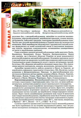 Q
m
o
й
Мал. 63. Тролейбуси - продукція
Луцького автомобільного заводу
Мал. 64. Збирання автомобілів на
Запорізькому автомобільному заводі
наукових баз, є автомобілебудування, авіаційне та космічне машино­
будування, верстатобудування, виробництво приладів, точних машин,
інструментів, побутових приладів, електронне машинобудування тош,о.
Частка цих галузей машинобудування в Україні поки що залишається
незначною. Нині виробництво наукомісткої і трудомісткої галузей почи­
нає формуватися на новій економічній основі із залученням недержав­
них коштів, імпортних комплектуючих, встановлення кооперативних
зв’язків із зарубіжними країнами.
Серед основних центрів автомобілебудування треба виділити Львів,
Кременчук, Запоріжжя, Луцьк, Черкаси, Дніпропетровськ. Окрім
цих центрів, ш;е в багатьох областях України за роки незалежності
розпочатий розвиток автомобілебудування. Основною причиною цього
є значний попит на продукцію галузей серед широких верств населення.
Спеціалізацією нових підприємств галузі є випуск вітчизняних тролей­
бусів (мал. 63), збирання автомобілів іноземних марок (мал. 64), віднов­
лення випуску мотоциклів, мопедів, велосипедів, автозапчастин тощо.
Авіаційна промисловість набула розвитку в Києві та Харкові, де
виробляють переважно транспортні літаки (мал. 65). Космічна галузь
розвинена в Дніпропетровську. Приладо- та верстатобудування роз­
містилося в багатьох містах країни, зокрема в Києві, Луцьку, Харкові,
Житомирі, Львові, Сумах, Одесі. Засоби обчислювальної техніки ви­
робляють у Києві, Вінниці, Чернівцях, Одесі, Сєвєродонецьку.
Перспективи розвитку. Машинобудівний комплекс України потребує
суттєвих структурних і територіальних змін. І від того, як вони здійсню­
ватимуться, залежатиме розвиток усього національного господарства.
Реформування галузі передбачає насамперед створення нових видів
підприємств і розширення міжгалузевих зв’язків. Крім того, потрібно
урізноманітнювати асортимент продукції машинобудування завдяки
підвищенню частки галузей, що виробляють товари народного спожи­
вання. Варто також якнайшвидше розвивати нові галузі й випускати
нові товари машинобудування, виробництво яких було б менш залежне
від імпортних комплектуючих (частка імпортних компонентів в україн­
ському машинобудуванні становить понад 40 % , тим часом, наприклад,
у Франції - 20 % , Японії - 14 % , у США - 9, 5 % ).
Сучасна стратегія промислової політики в галузі машинобудування
має бути спрямована як на потреби внутрішнього ринку, так і на роз­
виток експортного потенціалу галузі. Нині експорт машинобудування
 