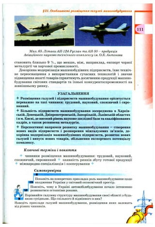 §21. Особливості розміщенкя галузей млшинобудувлнкя
111
Мал. 65. Літаки АН-124-Руслан таАН-50 - продукція
Авіаційного науково-технічного комплексу ім. О.К. Антонова
становить близько 9 % , що менше, ніж, наприклад, експорт чорної
металургії чи харчової промисловості.
Докорінна модернізація машинобудівних підприємств, їхнє техніч­
не переоснащення з використанням сучасних технологій і значне
підвищення якості товарів сприятимуть досягненню продукції машино­
будування світових стандартів та їхньої конкурентоспроможності на
зовнішньому ринку.
УЗАГАЛЬНЕННЯ
Розміщення галузей і підприємств машинобудування орієнтується
переважно на такі чинники: трудовий, науковий, споживчий і сиро­
винний.
Більшість підприємств машинобудування зосереджена в Харків­
ській, Донецькій, Дніпропетровській, Запорізькій, Львівській областях
і в м. Києві, де високий рівень науково-дослідної бази та кваліфікованих
кадрів, а також розвинена металургія.
^ Перспективні напрямки розвитку машинобудування - створення
нових видів підприємств і розширення міжгалузевих зв’язків, до­
корінна модернізація машинобудівних підприємств, розвиток нових
галузей і випуск нових товарів, збільшення експортного потенціалу
комплексу.
К лючові т ерміни і поняття
4- чинники розміщення машинобудування: трудовий, науковий,
споживчий, сировинний 4- наявність ринків збуту готової продукції
4* міжнародна спеціалізація і кооперування
Самоперевірка
Покажіть на конкретних прикладах роль машинобудування щодо
входження України у світовий економічний простір.
Поясніть, чому в Україні автомобілебудування почало інтенсивно
розвиватися останніми роками.
Порівняйте галузеву структуру машинобудування своєї області з будь-
якою сусідньою. Що спільного й відмінного в них?
Наведіть приклади галузей машинобудування, розміш;ення яких залежить
від різних чинників.
 