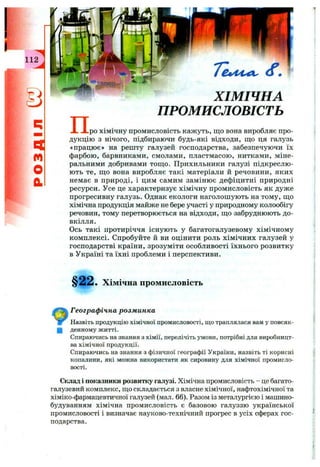 112
q
r t
o
a
Т е л 4 4 ^ ( f .
ХІМІЧНА
ПРОМИСЛОВІСТЬ
пpo хімічну промисловість кажуть, що вона виробляє про­
дукцію з нічого, підбираючи будь-які відходи, що ця галузь
«працює» на решту галузей господарства, забезпечуючи їх
фарбою, барвниками, смолами, пластмасою, нитками, міне­
ральними добривами тощ о. Прихильники галузі підкреслю­
ють те, щ о вона виробляє такі матеріали й речовини, яких
немає в природі, і цим самим замінює дефіцитні природні
ресурси. Усе це характеризує хімічну промисловість як дуже
прогресивну галузь. Однак екологи наголошують на тому, що
хімічна продукція майже не бере участі у природному колообігу
речовин, тому перетворюється на відходи, що забруднюють до­
вкілля.
Ось такі протиріччя існують у багатогалузевому хімічному
комплексі. Спробуйте й ви оцінити роль хімічних галузей у
господарстві країни, зрозуміти особливості їхнього розвитку
в Україні та їхні проблеми і перспективи.
§22. Хімічна промисловість
Географ ічна розм инка
Назвіть продукцію хімічної промисловості, що траплялася вам у повсяк-
Щ денному житті.
Спираючись на знання з хімії, перелічіть умови, потрібні для виробницт­
ва хімічної продукції.
Спираючись на знання з фізичної географії України, назвіть ті корисні
копалини, які можна використати як сировину для хімічної промисло­
вості.
Склад і показники розвитку галузі. Хімічна промисловість - це багато­
галузевий комплекс, що складається з власне хімічної, нафтохімічної та
хіміко-фармацевтичної галузей (мал. 66). Разом із металургією і машино­
будуванням хімічна промисловість є базовою галуззю української
промисловості і визначає науково-технічний прогрес в усіх сферах гос­
подарства.
 