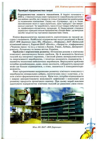 §22. Хімічна промисловість
S Провідні підприємства галузі
Під при єм ства нового покоління. В Україні починаючи з
2000 р. з ’явилося кілька нових підприємств з виробництва синтетич­
них мийних засобів, які створені як спільні підприємства українськими
та іноземними компаніями. Серед них «Супермаш», що у м. Києві,
засновниками якого є одна українська, одна турецька і три амери­
канські компанії. Тут виробляють також й інші товари побутової хімії
та парфюмерно-косметичну продукцію. В Орджонікідзе створено
українсько-турецьке спільне підприємство «Ольвія-Beta», що випускає
засоби чищення під торговими марками Gala і Dana.
Хіміко-фармацевтична промисловість зорієнтована на трудові ре­
сурси і споживача. Найбільші підприємства галузі розміщені в Києві
(ВАТ «ФФ Дарниця» (мал. 68), «Фармак», «Біофарма», ЗАТ «Київський
вітамінний завод»), Харкові (ВАТ «Біолік», «Здоров’я», хімфармзавод
«Червона зірка» та ін.), а також у Львові, Умані, Лубнах, Дніпропет­
ровську, Луганську та інших містах України.
Проблеми і перспективи розвитку. Останніми роками в хімічному
комплексі накопичилося багато проблем. Це й залежність багатьох
галузей від імпортної сировини, і високий рівень матеріаломісткості
та енергоємності виробництва, і технічна зношеність підприємств, і
наявність техногенно небезпечних виробництв. Вирішувати проблеми
потрібно якнайшвидше, адже, якщо зволікати, собівартість продукції
може ще більше підвищитися, а отже, знизиться її конкурентоспро­
можність.
Нині пріоритетними напрямками розвитку хімічного комплексу є
виробництво мінеральних добрив, синтетичних смол і пластмас, а та­
кож хіміко-фармацевтична галузь. Крім того, потрібно відновлювати
і ширше використовувати можливості нафтохімії і коксохімії для
розвитку продуктів органічного синтезу. При цьому вкрай важливо
адаптувати підприємства хімічних галузей до ринкових умов госпо-
117
Мал. 68. ВА Т «ФФ Дарниця»
 