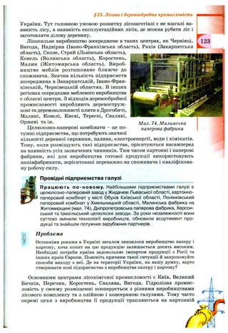 Мал. 74. Малинська
паперова фабрика
України. Тут головною умовою розвитку лісозаготівлі є не взагалі на­
явність лісу, а наявність експлуатаційних лісів, де можна рубати ліс і
заготовляти ділову деревину.
Лісопильне виробництво зосереджене в таких центрах, як Чернівці,
Вигода, Надвірна (Івано-Франківська область), Рахів (Закарпатська
область). Сколе, Стрий (Львівська область),
Ковель (Волинська область), Коростень,
Малин (Ж итомирська область). Вироб­
ництво меблів розташоване ближче до
споживача. Значна кількість підприємств
зосереджена в Закарпатській, Івано-Фран­
ківській, Чернівецькій областях. В інших
регіонах осередками меблевого виробництва
є обласні центри. З відходів деревообробної
промисловості виробляють деревоструж­
кові та деревоволокнисті плити в Дрогобичі,
Малині, Ковелі, Києві, Тересві, Сваляві,
Оржеві та ін.
Целюлозно-паперові комбінати - це по­
тужні підприємства, ш;о потребують значної
кількості деревної сировини, палива, електроенергії, води і хімікатів.
Тому, коли розміпдують такі підприємства, орієнтуються насамперед
на наявність усіх зазначених чинників. Тим часом картонні і паперові
фабрики, які для виробництва готової продукції використовують
напівфабрикати, зорієнтовані переважно на споживача і кваліфікова­
ну робочу силу.
Провідні підприємства галузі
Працюють по-новому. Найбільшими підприємствами галузі є
целюлозно-паперовий завод у Жидачеві Львівської області, картонно-
паперовий комбінат у місті Обухів Київської області, Понінківський
паперовий комбінат у Хмельницькій області, Малинська фабрика на
Житомирщині (мал. 74), Дніпропетровська паперова фабрика. Херсон­
ський та Ізмаїльський целюлозні заводи. За роки незалежності вони
суттєво змінили технології виробництв, обновили асортимент про­
дукції та знайшли потужних зарубіжних партнерів.
Проблема
Останніми роками в Україні загалом знизилося виробництво паперу і
картону, хоча попит на цю продукцію залишається досить високим.
Необхідні потреби країна задовольняє імпортом продукції з Росії та
інших країн Європи. Поясніть причини такої ситуації й запропонуйте
способи виходу з неї. Де на території України, на вашу думку, варто
створювати нові підприємства з виробництва паперу і картону?
Основними центрами лісохімічної промисловості є Київ, Великий
Бичків, Перечин, Коростень, Свалява, Вигода. Гідролізна промис­
ловість у своєму розміщенні кооперується з різними виробництвами
лісового комплексу та з олійною і консервною галузями. Тому часто
окремі цехи з виробництва її продукції трапляються на картонній
§23. Лісова і деревообробна промисловість
 