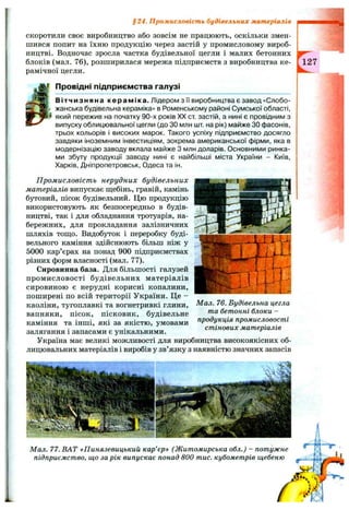 § 24. Промисловість будівельних матеріалів
скоротили своє виробництво або зовсім не працюють, оскільки змен­
шився попит на їхню продукцію через застій у промисловому вироб­
ництві. Водночас зросла частка будівельної цегли і малих бетонних
блоків (мал. 76), розширилася мережа підприємств з виробництва ке­
рамічної цегли.
Провідні підприємства галузі
Вітчизняна кераміка. Лідером з її виробництва є завод «Слобо­
жанська будівельна кераміка» в Роменському районі Сумської області,
який пережив на початку 90-х років XX от застій, а нині є провідним з
випуску облицювальної цегли (до ЗО млн шт. на рік) майже ЗОфасонів,
трьох кольорів і високих марок. Такого успіху підприємство досягло
завдяки іноземним інвестиціям, зокрема американської фірми, яка в
модернізацію заводу вклала майже З млн доларів. Основними ринка­
ми збуту продукції заводу нині є найбільші міста України - Київ,
Харків, Дніпропетровськ, Одеса та ін.
П ром исловіст ь нерудних будівельних
матеріалів випускає ш;ебінь, гравій, камінь
бутовий, пісок будівельний. Цю продукцію
використовують як безпосередньо в будів­
ництві, так і для обладнання тротуарів, на­
бережних, для прокладання залізничних
шляхів тош;о. Видобуток і переробку буді­
вельного каміння здійснюють більш ніж у
5000 кар’єрах на понад 900 підприємствах
різних форм власності (мал. 77).
Сировинна база. Для більшості галузей
промисловості будівельних матеріалів
сировиною є нерудні корисні копалини,
поширені по всій території України. Це -
каоліни, тугоплавкі та вогнетривкі глини,
вапняки, пісок, пісковик, будівельне
каміння та інші, які за якістю, умовами
залягання і запасами є унікальними.
Україна має великі можливості для виробництва високоякісних об­
лицювальних матеріалів і виробів у зв’язку з наявністю значних запасів
-J
Мал. 76. Будівельна цегла
та бетонні блоки -
продукція промисловості
стінових матеріалів
127
Мал. 77. ВАТ «Пинязевицький кар’єр» (Житомирська обл.) - потужне
підприємство, що за рік випускає понад 800 тис. кубометрів щебеню
 