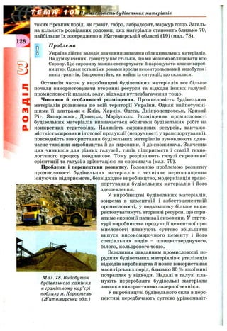 Товість будівельних матеріалів
128
таких гірських порід, як граніт, габро, лабрадорит, мармур тощо. Загаль­
на кількість розвіданих родовищ цих матеріалів становить близько 70,
найбільше їх зосереджено в Житомирській області (19) (мал. 78).
J П роблема
з Україна дійсно володіє значними запасами облицювальних матеріалів.
На думку вчених, граніту у нас стільки, що ми можемо облицювати всю
Європу. Цю сировину можна експортувати й нарощувати власне вироб­
ництво. Однак останніми роками зросли неконтрольований видобуток і
вивіз гранітів. Запропонуйте, як вийти із ситуації, що склалася.
Останнім часом у виробництві будівельних матеріалів все більше
почали використовувати вторинні ресурси та відходи інших галузей
промисловості: шлаки, золу, відходи вуглезбагачення тощо.
Чинники й особливості розміщення. Промисловість будівельних
матеріалів розвинена по всій території України. Однак найпотужні­
шими її центрами є Київ, Харків, Одеса, Дніпропетровськ, Кривий
Ріг, Запоріжжя, Донецьк, Маріуполь. Розміщення промисловості
будівельних матеріалів визначається обсягами будівельних робіт на
конкретних територіях. Наявність сировинних ресурсів, вантажо­
місткість сировини і готової продукції (незручності у транспортуванні),
повсюдність використання будівельних матеріалів зумовлюють одно­
часне тяжіння виробництва й до сировини, й до споживача. Значення
цих чинників для різних галузей, типів підприємств і стадій техно­
логічного процесу неоднакове. Тому розрізняють галузі сировинної
орієнтації та галузі з орієнтацією на споживача (мал. 79).
Проблеми і перспективи розвитку. Головною проблемою розвитку
промисловості будівельних матеріалів є технічне переоснащення
існуючих підприємств, безвідходне виробництво, модернізація транс­
портування будівельних матеріалів і його
здешевлення.
У виробництві будівельних матеріалів,
зокрема в цементній і азбестоцементній
промисловості, у подальшому більше вико­
ристовуватимуть вторинні ресурси, що спри­
ятиме економії палива і сировини. У струк­
турі виробництва продукції цементної про­
мисловості планують суттєво збільшити
випуск високомарочного цементу і його
спеціальних видів - швидкотверднучого,
білого, кольорового тощо.
Важливим завданням промисловості не­
рудних будівельних матеріалів є утилізація
відходів виробництва й повне використання
маси гірських порід, близько ЗО % якої нині
Мал. 78. Видобуток потрапляє у відходи. Надалі в галузі пла-
будівельного каміння переробляти будівельні матеріали
в гранітному кар'єрі завдяки використанню лазерної техніки.
поблизу м. Коростень У виробництві будівельного скла в перс-
(Житомирська обл.) пективі передбачають суттєво урізноманіт-
 