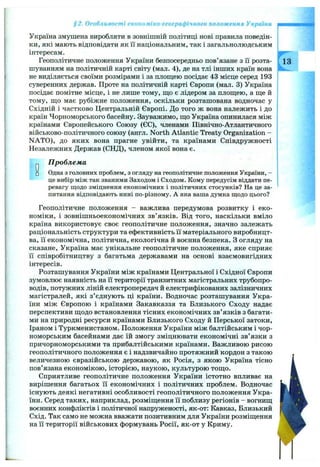 §2. Особливості економіко-географічного положення України
Україна змушена виробляти в зовнішній політиці нові правила поведін­
ки, які мають відповідати як ії національним, так і загальнолюдським
інтересам.
Геополітичне положення України безпосередньо пов’язане з Гі розта- 13
шуванням на політичній карті світу (мал. 4), де на тлі інших країн вона
не виділяється своїми розмірами і за площею посідає 43 місце серед 193
суверенних держав. Проте на політичній карті Європи (мал. 3) Україна
посідає помітне місце, і не лише тому, що є лідером за площею, а ще й
тому, що має рубіжне положення, оскільки розташована водночас у
Східній і частково Центральній Європі. До того ж вона належить і до
країн Чорноморського басейну. Зауважимо, що Україна опинилася між
країнами Європейського Союзу (ЄС), членами Північно-Атлантичного
військово-політичного союзу (англ. North Atlantic Treaty Organization -
NATO), до яких вона прагне увійти, та країнами Співдружності
Незалежних Держав (СНД), членом якої вона є.
О
П роблем а
□ Одна з головних проблем, з огляду на геополітичне положення України, -
це вибір між так званими Заходом і Сходом. Кому передусім віддати пе­
ревагу щодо зміцнення економічних і політичних стосунків? На це за­
питання відповідають нині по-різному. А яка ваша думка щодо цього?
Геополітичне положення - важлива передумова розвитку і еко­
номіки, і зовнішньоекономічних зв’язків. Від того, наскільки вміло
країна використовує своє геополітичне положення, значно залежать
раціональність структури та ефективність її матеріального виробницт­
ва, її економічна, політична, екологічна й воєнна безпека. З огляду на
сказане, Україна має унікальне геополітичне положення, яке сприяє
її співробітництву з багатьма державами на основі взаємовигідних
інтересів.
Розташування України між країнами Центральної і Східної Європи
зумовлює наявність на її території транзитних магістральних трубопро­
водів, потужних ліній електропередач й електрифікованих залізничних
магістралей, які з’єднують ці країни. Водночас розташування Укра­
їни між Європою і країнами Закавказзя та Близького Сходу надає
перспективи щодо встановлення тісних економічних зв’язків з багати­
ми на природні ресурси країнами Близького Сходу й Перської затоки,
Іраном і Туркменистаном. Положення України між балтійським і чор­
номорським басейнами дає їй змогу зміцнювати економічні зв’язки з
причорноморськими та прибалтійськими країнами. Важливою рисою
геополітичного положення є і надзвичайно протяжний кордон з такою
величезною євразійською державою, як Росія, з якою Україна тісно
пов’язана економікою, історією, наукою, культурою тощо.
Сприятливе геополітичне положення України істотно впливає на
вирішення багатьох ії економічних і політичних проблем. Водночас
існують деякі негативні особливості геополітичного положення Укра­
їни. Серед таких, наприклад, розміщення її поблизу регіонів - вогнищ
воєнних конфліктів і політичної напруженості, як-от: Кавказ, Близький
Схід. Так само не можна вважати позитивним для України розміщення
на її території військових формувань Росії, як-от у Криму.
 