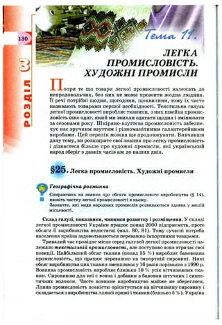130 .
El
m
o
a
П .
" f t
ЛЕГКА
ПРОМИСЛОВІСТЬ.
ХУДОЖНІ ПРОМИСЛИ
.опри те що товари легкої промисловості належать до
непродовольчих, без них не мож е прож ити жодна людина.
Її речі потрібні щодня, щогодини, щохвилини, тому їх часто
називають товарами першої необхідності. Текстильна галузь
легкої промисловості виробляє тканини, з них швейна промис­
ловість шиє одяг, який ми звикли одягати щодня і змінювати
за сезонами року. Ш кіряно-взуттєва промисловість забезпе­
чує нас зручним взуттям і різноманітними галантерейними
виробами. Цей перелік можна ще продовж увати. Вивчивши
дану тему, ви розширите свої знання про легку промисловість
і дізнаєтеся більше про худож ні промисли, які український
народ зберіг з давніх часів аж до наших днів.
§ 2 5 . Легка промисловість. Художні промисли
Географ ічна розм инка
Спираючись на знання про обсяги промислового виробництва (§ 14),
В назвіть частку легкої промисловості в ньому.
Зазначте, які види народних промислів розвиваються здавна у вашій
місцевості.
Склад галузі, показники, чинники розвитку і розміщення. У складі
легкої промисловості України працює понад 2000 підприємств, проте
обсяги її виробництва недостатні (мал. 80, 81). Тому сучасні потреби
населення країни задовольняються переважно імпортними товарами.
Тривалий час провідне місце серед галузей легкої промисловості на­
лежало текстильній промисловості, але поступово вона втрачає свої
позиції. Найбільший обсяг тканин (понад 55 % ) виробляє бавовняна
промисловість, що працює переважно на імпортній сировині. Нині
обсяг виробництва цих тканин зменшився у 16 разів порівняно з 1990 р.
Вовняна промисловість виробляє близько 10 % усіх вітчизняних тка­
нин. Сировиною для неї є вовна і добавки з бавовни штучних і синте­
тичних волокон. Чисте вовняне виробництво майже не збереглося.
Лляна промисловість повністю орієнтується на вітчизняну сировину і
складається з виробництва лляної пряжі і тканин (близько 5 % ). Україна
 
