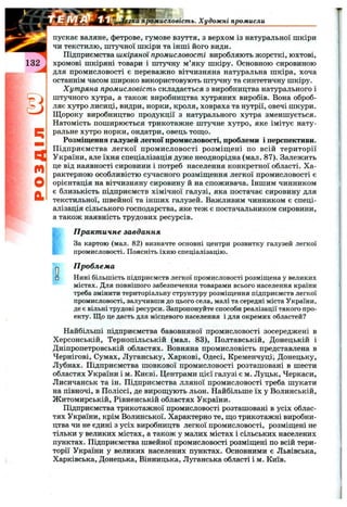 q
m
O
b
гка промисловість. Художні промисли
пускає валяне, фетрове, гумове взуття, з верхом із натуральної шкіри
чи текстилю, штучної шкіри та інші його види.
Підприємства шкіряної промисловості виробляють жорсткі, юхтові,
хромові шкіряні товари і штучну м’яку шкіру. Основною сировиною
для промисловості є переважно вітчизняна натуральна шкіра, хоча
останнім часом широко використовують штучну та синтетичну шкіру.
Хутряна промисловість складається з виробництва натурального
штучного хутра, а також виробництва хутряних виробів. Вона оброб
ляє хутро лисиці, видри, норки, кроля, ховраха та нутрії, овечі шкури
Щороку виробництво продукції з натурального хутра зменшується
Натомість поширюється трикотажне штучне хутро, яке імітує нату
ральне хутро норки, ондатри, овець тош;о.
Розміщення галузей легкої промисловості, проблеми і перспективи
Підприємства легкої промисловості розміщені по всій території
України, але їхня спеціалізація дуже неоднорідна (мал. 87). Залежить
це від наявності сировини і потреб населення конкретної області. Ха­
рактерною особливістю сучасного розміщення легкої промисловості є
орієнтація на вітчизняну сировину й на споживача. Іншим чинником
є близькість підприємств хімічної галузі, яка постачає сировину для
текстильної, швейної та інших галузей. Важливим чинником є спеці­
алізація сільського господарства, яке теж є постачальником сировини,
а також наявність трудових ресурсів.
■t
О□
П ракт ичне завдання
За картою (мал. 82) визначте основні центри розвитку галузей легкої
промисловості. Поясніть їхню спеціалізацію.
П роблема
Нині більшість підприємств легкої промисловості розміщена у великих
містах. Для повнішого забезпечення товарами всього населення країни
треба змінити територіальну структуру розміщення підприємств легкої
промисловості, залучивши до цього села, малі та середні міста України,
де є вільні трудові ресурси. Запропонуйте способи реалізації такого про­
екту. Що це дасть для місцевого населення і для окремих областей?
Найбільші підприємства бавовняної промисловості зосереджені в
Херсонській, Тернопільській (мал. 83), Полтавській, Донецькій і
Дніпропетровській областях. Вовняна промисловість представлена в
Чернігові, Сумах, Луганську, Харкові, Одесі, Кременчуці', Донецьку,
Лубнах. Підприємства шовкової промисловості розташовані в шести
областях України і м. Києві. Центрами цієї галузі є м. Луцьк, Черкаси,
Лисичанськ та ін. Підприємства лляної промисловості треба шукати
на півночі, в Поліссі, де вирощують льон. Найбільше їх у Волинській,
Житомирській, Рівненській областях України.
Підприємства трикотажної промисловості розташовані в усіх облас­
тях України, крім Волинської. Характерно те, що трикотажні виробни­
цтва чи не єдині з усіх виробництв легкої промисловості, розміщені не
тільки у великих містах, а також у малих містах і сільських населених
пунктах. Підприємства швейної промисловості розміщені по всій тери­
торії України у великих населених пунктах. Основними є Львівська,
Харківська, Донецька, Вінницька, Луганська області і м. Київ.
 