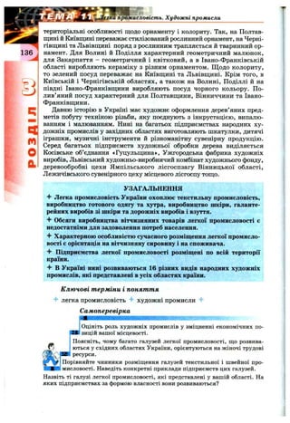 q
r t
o
a
територіальні особливості щодо орнаменту і колориту. Так, на Полтав­
щині й Київщині переважає стилізований рослинний орнамент, на Черні­
гівщині та Львівщині поряд з рослинним трапляється й тваринний ор­
намент. Для Волині й Поділля характерний геометричний малюнок,
для Закарпаття - геометричний і квітковий, а в Івано-Франківській
області виробляють кераміку з різним орнаментом. Щодо колориту,
то зелений посуд переважає на Київщині та Львівщині. Крім того, в
Київській і Чернігівській областях, а також на Волині, Поділлі й на
півдні Івано-Франківщини виробляють посуд чорного кольору. По­
лив’яний посуд характерний для Полтавщини, Вінниччини та Івано-
Франківщини.
Давню історію в Україні має художнє оформлення дерев’яних пред­
метів побуту технікою різьби, яку поєднують з інкрустацією, випалю­
ванням і малюванням. Нині на багатьох підприємствах народних ху­
дожніх промислів у західних областях виготовляють шкатулки, дитячі
іграшки, музичні інструменти й різноманітну сувенірну продукцію.
Серед багатьох підприємств художньої обробки дерева виділяється
Косівське об’єднання «Гуцульщина», Ужгородська фабрика художніх
виробів. Львівський художньо-виробничий комбінат художнього фонду,
деревообробні цехи Ямпільського лісгоспзагу Вінницької області,
Лежичівського сувенірного цеху місцевого лісгоспу тощо.
УЗАГАЛЬНЕННЯ
Легка промисловість України охоплює текстильну промисловість,
виробництво готового одягу та хутра, виробництво шкіри, галанте­
рейних виробів зі шкіри та дорожніх виробів і взуття.
4" Обсяги виробництва вітчизняних товарів легкої промисловості є
недостатніми для задоволення потреб населення.
“f Характерною особливістю сучасного розміщення легкої промисло­
вості є орієнтація на вітчизняну сировину і на споживача.
Підприємства легкої промисловості розміщені по всій території
країни.
^ В Україні нині розвиваються 16 різних видів народних художніх
промислів, які представлені в усіх областях країни.
Ключові т ерміни і понят т я
4- легка промисловість 4* художні промисли
Самоперевірка
гка промисловість. Художні промисли
Оцініть роль художніх промислів у зміцненні економічних по­
зицій вашої місцевості.
Поясніть, чому багато галузей легкої промисловості, що розвива­
ються у східних областях України, орієнтуються на жіночі трудові
ресурси.
Порівняйте чинники розміщення галузей текстильної і швейної про­
мисловості. Наведіть конкретні приклади підприємств цих галузей.
Назвіть ті галузі легкої промисловості, які представлені у вашій області. На
яких підприємствах за формою власності вони розвиваються?
 