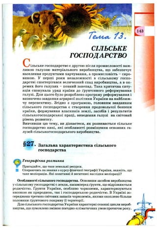 c ,
7"є»Л 4 ^ ^ 3 .
СІЛЬСЬКЕ
ГОСПОДАРСТВО
чльське господарство є другою після промисловості важ ­
ливою галуззю матеріального виробництва, що забезпечує
населення продуктами харчування, а промисловість - сиро­
виною. У перш і роки незалежності в сільському госп о­
дарстві спостерігався величезний спад виробництва, а в ок ­
ремих його галузях - повний занепад. Така критична ситу­
ація спонукала уряд країни до ґрунтовного реформування
галузі. Для цього було розроблено програму реформування і
визначено завдання аграрної політики України на найближ­
чу перспективу. Згідно з програмою, головним завданням
сільського господарства є створення продовольчої безпеки
країни, формування власників землі, засобів і результатів
сільськогосподарської праці, виведення галузі на світовий
рівень розвитку.
Вивчивши цю тему, ви дізнаєтеся, як розвивається сільське
господарство нині, які особливості розміщення основних га­
лузей сільськогосподарського виробництва.
§ 2 7 . Загальна характеристика сільського
господарства
Географ ічна розм инка
Пригадайте, що таке земельні ресурси.
Спираючись на знання з курсу фізичної географії України, вкажіть, що
таке меліорація. Які позитивні й негативні наслідки меліорації?
Особливості сільського господарства. Основним засобом виробництва
у сільському господарстві є земля, насамперед ґрунти, що відрізняються
родючістю, ґрунти України, особливо чорноземи, характеризуються
високою як природною, так і господарською родючістю. В Україні зо­
середжена третина світових запасів чорноземів, якими охоплено більше
половини ґрунтового покриву 11 території.
Для сільського господарства України характерні сезонні цикли вироб­
ництва, що зумовлено зміною погодно-кліматичних умов протягом року.
 
