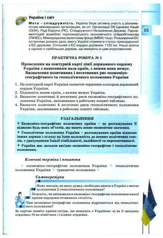 *2. Особливост' -:or ' :о-географічного положення України ~
^ Україна і світ _____________________________
Мета - співдружність. Україна бере активну участь у різнома­
нітних міжнародних організаціях, як-от: Організації Об’єднаних Націй
(ООН), Раді Європи (РЄ), Співдружності Незалежних Держав, Парла- 15
ментській асамблеї чорноморського економічного співробітництва
(ПАЧЕС), І/Ііжнародному валютному фонді (МВФ) тощо. Розширення ЄС
останніми роками дало змогу Україні отримати статус прикордонної
з ЄС держави. Спільний з ЄС кордон дорівнює 1152 км. Наша країна
є однією з найбільших держав, що межують із цим угрупованням.
ПРАКТИЧНА РОБОТА № 1
Проведення на контурній карті лінії державного кордону
України з нанесенням назв країн, з якими вона межує.
Визначення позитивних і негативних рис економіко-
географічного та геополітичного положення України
1. На контурній карті України позначте червоним кольором державний
кордон України.
2. Підпишіть назви країн, з якими межує Україна.
3. Визначте позитивні й негативні риси економіко-географічного по­
ложення України, заповнивши в робочому зошиті таблицю.
4. Визначте позитивні й негативні риси геополітичного положення
України, заповнивши в робочому зошиті таблицю.
УЗАГАЛЬНЕННЯ
Бкономіко-географічне положення країни - це розташування її
відносно будь-яких об’єктів, що мають певне економічне значення.
^ Геополітичне положення України - розташування країни відносно
інших держав з огляду на їхню належність до певних політичних сою­
зів, з урахуванням їхньої стабільності, надійності та перспективності.
^ Україна має загалом вигідне економіко-географічне і геополітичне
положення.
К лю чові т ерміни і понят т я
економіко-географічне положення України геополітичне
положення України Нк транзитне положення
Самоперевірка
І Яких заходів, на вашу думку, необхідно вжити в Україні з метою
поліпшення її геополітичного положення?
і Поясніть, чи змінювалося економіко-географічне положення нашої
країни впродовж останнього століття.
ІЧим економіко-географічне положення відрізняється від геополітич-
' ного положення?
За картою назвіть країни-сусіди, що межують з Україною: а) на її західних
кордонах; б) на північних і східних кордонах.
 