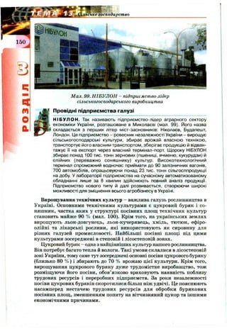 '^^льське господарство
150
m
О
а
Мал. 99. НІБУЛОН - підприємство-лідер
сільськогосподарського виробництва
^Провідні підприємства галузі
НІБУЛОН. Так називають підприємство-лідер аграрного сектору
економіки України, розташоване в Миколаєві (мал. 99). Його назва
складається з перших літер міст-засновників: Ніколаєв, Будапешт,
Лондон. Це підприємство - ровесник незалежності України - вирощує
сільськогосподарські культури, збирає врожай власною технікою,
транспортує його власним транспортом, зберігає продукцію й відван­
тажує її на експорт через власний термінал-порт Щороку НІБУЛОН
збирає понад 100 тис. тонн зернових (пшениці, ячменю, кукурудзи) й
олійних (переважно соняшнику) культур. Високотехнологічний
термінал спроможний водночас приймати до 90 залізничних вагонів,
700 автомобілів, опрацьовуючи понад 23 тис. тонн сільгосппродукції
на добу. У лабораторії підприємства на сучасному автоматизованому
обладнанні лише за 8 хвилин здійснюють повний аналіз продукції.
Підприємство нового типу й далі розвивається, створюючи широкі
можливості для зміцнення всього агробізнесу в Україні.
Вирощування технічних культур - важлива галузь рослинництва в
Україні. Основними технічними культурами є цукровий буряк і со­
няшник, частка яких у структурі посівних площ технічних культур
становить майже 90 % (мал. 100). Крім того, на українських землях
вирощують льон-довгунець, льон-кучерявець, хміль, тютюн, ефіро­
олійні та лікарські рослини, які використовують як сировину для
різних галузей промисловості. Найбільші посівні площі під цими
культурами зосереджені в степовій і лісостеповій зонах.
Цукровий буряк - одна з найцінніших культур нашого рослинництва.
Він потребує багато тепла й вологи. Такі умови склалися в лісостеповій
зоні України, тому саме тут зосереджені основні посіви цукрового буряку
(близько 80 % ) і збирають до 70 % врожаю цієї культури. Крім того,
вирощування цукрового буряку дуже трудомістке виробництво, тож
розміщуючи його посіви, обов’язково враховують наявність поблизу
трудових ресурсів і переробних підприємств. За роки незалежності
посіви цукрових буряків скоротилися більш ніж удвічі. Це пояснюють
насамперед нестачею трудових ресурсів для обробки бурякових
посівних площ, зменшенням попиту на вітчизняний цукор та іншими
економічними причинами.
 