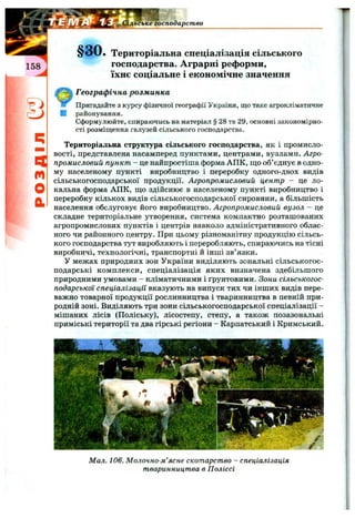 Сільське господарство
q
m
О
а
Територіальна спеціалізація сільського
господарства. Аграрні реформи,
їхнє соціальне і економічне значення
Географічна розм инка
Пригадайте з курсу фізичної географії України, що таке агрокліматичне
районування.
Сформулюйте, спираючись на матеріал § 28 та 29, основні закономірно­
сті розміщення галузей сільського господарства.
Територіальна структура сільського господарства, як і промисло­
вості, представлена насамперед пунктами, центрами, вузлами. Агро­
промисловий пункт - це найпростіша форма АПК, що об’єднує в одно­
му населеному пункті виробництво і переробку одного-двох видів
сільськогосподарської продукції. Агропромисловий центр - це ло­
кальна форма АПК, що здійснює в населеному пункті виробництво і
переробку кількох видів сільськогосподарської сировини, а більшість
населення обслуговує його виробництво. Агропромисловий вузол - це
складне територіальне утворення, система компактно розташованих
агропромислових пунктів і центрів навколо адміністративного облас­
ного чи районного центру. При цьому різноманітну продукцію сільсь­
кого господарства тут виробляють і переробляють, спираючись на тісні
виробничі, технологічні, транспортні й інші зв’язки.
У межах природних зон України виділяють зональні сільськогос­
подарські комплекси, спеціалізація яких визначена здебільшого
природними умовами - кліматичними і ґрунтовими. Зони сільськогос­
подарської спеціалізації вказують на випуск тих чи інших видів пере­
важно товарної продукції рослинництва і тваринництва в певній при­
родній зоні. Виділяють три зони сільськогосподарської спеціалізації -
мішаних лісів (Поліську), лісостепу, степу, а також позазональні
приміські території та два гірські регіони - Карпатський і Кримський.
Мил. 106. Молочно-м’ясне скот.арст.во —спеціалізація
тваринницт.ва в Поліссі
 