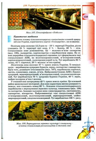 §3 0 . Територіальна спеціалізація сільського господарства
Мал. 107. Птахофабрика «Поділля»
П ракт ичне завдання
Визначте основну сільськогосподарську спеціалізацію в кожній природ­
ній зоні України, користуючись картою «Господарство*, що на форзаці.
Поліська зона охоплює 12,3 млн га - 19 % території України, рілля
становить 35 % території цієї зони, 2 % - болота, ЗО % - ліси.
Спеціалізація зони різноманітна. Це - молочно-м’ясне скотарство
(мал. 106), льонарство, картоплярство з виробництвом зерна. На ос­
нові переробки сільськогосподарської сировини тут сформувалися такі
спеціалізовані АПК, як молочнопромисловий, м’ясопромисловий,
картоплепродуктовий, льонопромисловий та ін. Тут виробляють 95 %
льону, 45 % картоплі, 20 % молока і м’яса країни.
Лісостепова зона охоплює 37 % орних земель України. Її спеціалі­
зація - виробництво цукрових буряків, зерна, скотарство і свинарство.
Крім того, розвинуте птахівництво (мал. 107), виробництво картоплі,
овочів, соняшнику, хмелю, м’яти. Найрозвинутіпіими АПК є буряко-
цукровий, зернопродуктовий, м’ясопромисловий, плодоовочеконсерв-
ний. Тут виробляється 70 % цукрових буряків України, 40 % зерна,
майже половина м’яса і молока.
У степовій зоні зосереджено 48 % орних земель країни. Це основний
район зрошувальної меліорації. Для зони характерна висока розораність
земель, яка становить понад 80 % . Основою сільськогосподарського
виробництва є вирош;ування зернових культур, соняшнику (мал. 108)
та скотарство. Іншими галузями зони є виноградарство, овочівництво,
свинарство, вівчарство. Найрозвиненіші такі спеціалізовані АПК:
м’ясопромисловий, молочнопромисловий, зернопродуктовий, олійно-
жиропродуктовий, плодоовочеконсервний. Тут виробляється 100 % рису.
Мал. 108. Вирощування зернових культур і соняшнику
основна спеціалізація рослинництва в степовій зоні
159
 