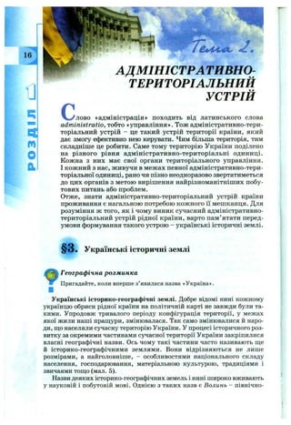 13
a
r t
o
й
' ї ' A.- -'Г' : '■ . '.
с
АДМІНІСТРА ТИВНО-
ТЕРИТОРІАЛЬНИЙ
УСТРІЙ
'лово «адміністрація» походить від латинського слова
administratio, тобто «управління». Тож адміністративно-тери­
торіальний устрій - це такий устрій території країни, який
дає змогу ефективно нею керувати. Чим більша територія, тим
складніше це робити. Саме тому територію України поділено
на різного рівня адміністративно-територіальні одиниці.
Кожна з них має свої органи територіального управління.
І кожний з нас, живучи в межах певної адміністративно-тери­
торіальної одиниці, рано чи пізно неодноразово звертатиметься
до цих органів з метою вирішення найрізноманітніших побу­
тових питань або проблем.
Отже, знати адміністративно-територіальний устрій країни
проживання є нагальною потребою кожного її мешканця. Для
розуміння ж того, як і чому виник сучасний адміністративно-
територіальний устрій рідної країни, варто пам’ ятати перед­
умови формування такого устрою - українські історичні землі.
§ 3 . Українські історичні землі
ІГеографічна розм инка
Пригадайте, коли вперше з’явилася назва «Україна».
■
Українські історико-географічні землі. Добре відомі нині кожному
українцю обриси рідної країни на політичній карті не завжди були та­
кими. Упродовж тривалого періоду конфігурація території, у межах
якої жили наші прапі,ури, змінювалася. Так само змінювалися й наро­
ди, що населяли сучасну територію України. У процесі історичного роз­
витку за окремими частинами сучасної території України закріпилися
власні географічні назви. Ось чому такі частини часто називають ш;е
й історико-географічними землями. Вони відрізняються не лише
розмірами, а найголовніше, - особливостями національного складу
населення, господарювання, матеріальною культурою, традиціями і
звичаями тош,о (мал. 5).
Назви деяких історико-географічних земель і нині широко вживають
у науковій і побутовій мові. Однією з таких назв є Волинь - північно-
 