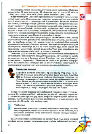 Транспортна галузь України налічує нині шість залізниць, ЗОдіючих
аеропортів, 22 морські порти, 11 річкових портів, понад 36 авіа- та
150 судноплавних компаній різних форм власності (мал. 111).
Види транспорту. Основним призначенням транспорту є перевезення
людей і вантажів. З огляду на це, транспорт можна поділити передусім
на дві великі групи - пасажирський і вантажний. Водночас залежно
від засобів, якими транспорт здійснює перевезення, виокремлюють різні
види транспорту. Серед них розрізняють наземні види транспорту, на­
приклад: автомобільний, залізничний, трубопровідний, електронний;
водний - морський і річковий; повітряний, або авіаційний транспорт.
Крім того, у складі наземного транспорту виокремлюють також міський
транспорт, зокрема тролейбусний, трамвайний, метро.
Найпоширеніший нині вид транспорту - це автомобільний, роботу
якого забезпечують різноманітні автозасоби пересування. Для пасажи­
рів - це автобуси, всюдисущі «маршрутки» і легкові таксі. Для вантажів
призначені спеціально обладнані машини. Автомобільний транспорт дуже
маневрений і забезпечує те, що не може зробити будь-який інший вид
транспорту - довезти від «дверей до дверей». Тому він є незамінним для
перевезення на короткі відстані - у кілька кілометрів.
Особлива роль належить автобусам - багатомісним пасажирським
автомобілям, які вміщують понад 10 пасажирів. Ці транспортні засоби
використовують як у багатьох містах України, так і для міжміських і
міжнародних перевезень. Підвищення останніми роками комфорт­
ності пасажирських автобусів дає їм змогу успішно конкурувати із
залізничним транспортом і в перевезеннях на великі відстані.
Історична довідка
$ 31. Транспорт і його роль у розвитку господарства країни
Зародки автомобільного транспорту України. На по­
чатку XX ст. перший автомобіль з ’явився в Одесі, а потім і в Києві. Вже
1902 р. Київська міська дума прийняла обов’язкову постанову про
«Порядок пасажирського і вантажного руху містом Києвом на автомо­
білях», Перше автобусне сполучення з’явилося 1906 р. за маршрутом
Київ-Житомир. З 1910 р. запрацювали автобусні маршрути Київ-
Рівне, Кам’янець-Подільський-Проскурів (тепер Хмельницький),
Київ-Чернігів, а 1911 р. - маршрути по шосе Київ-Брест.
Попри численні переваги автомобільний транспорт має суттєві не­
доліки. Легкові автомобілі - наймарнотратніший транспорт порівняно
з іншими видами транспорту щодо витрат на переміщення одного па­
сажира. Автомобільні перевезення приблизно в 15 разів дорожчі від
морських і в 10 разів - від залізничних.
Оа
П роблем а
Автомобільний транспорт - основний забруднювач атмосфери, що особ­
ливо відчувається у великих населених пунктах. Як ви вважаєте, чи є
можливості зменшити викид небезпечних речовин унаслідок експлуа­
тації автомобілів?
Залізничний транспорт виник на початку XIX ст., а вже в середині
століття посів у розвинутих промислових країнах найважливіше місце.
6*
 