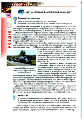 n
m
O
a
Автомобільний і залізничний транспорт
Географічна розм инка
Назвіть найпоширеніший нині вид транспорту.
І Пригадайте переваги залізниці перед іншими видами транспорту.
Автомобільний транспорт є лідером за пасажирообігом, а кількість
пасажирів, які користуються автобусами, поволі зростає. У 2007 р. авто­
мобільний транспорт перевіз понад 4 млрд пасажирів (Додаток 15).
Маршрутна мережа України нині налічує понад 20 тис. маршрутів
міського, приміського, міжміського і міжнародного сполучення. Ними
курсує понад 110 тис. автобусів різних марок. Щоденно від автостанцій
(близько 900) відправляється понад 50 тис. автобусів і здійснюють свої
поїздки майже 300 тис. пасажирів.
Перевагу автотранспортним засобам перевезення нерідко віддають і
вантажовласники. Вантажні автомобілі нині перевозять практично всі
види вантажів (мал. 116). Навіть на великі відстані (до 5 тис. км і більше)
автопоїзди успішно конкурують із залізни­
цями в перевезенні цінних вантажів, для
яких надзвичайно важливою є швидкість
доставки, наприклад продуктів, які швидко
псуються. Як наслідок, за вантажообігом ав­
томобільний транспорт посідає третє місце
(Додаток 15).
Особливе значення мають міжнародні
перевезення. Вони є одним з найкращих
показників стану національної економіки.
Адже ш;о швидше вона розвивається, то ін-
тенсивнішою є міжнародна торгівля, яка,
своєю чергою, потребує великої кількості
транспортних послуг. Маршрутна мережа міжнародного регулярного
автобусного сполучення на сьогодні становить понад 200 маршрутів до
країн Західної Європи і забезпечує стійкий зв’язок з 16 країнами Європи.
Кількість зареєстрованих автотранспортних засобів, які виконують
міжнародні автомобільні перевезення, постійно зростає.
Для успішної роботи автотранспорту потрібні дороги, пдо є важливою
складовою транспортної системи держави (мал. 111). Довжина авто-
доріг загального користування перевищує 169 тис. км, з яких понад
20 тис. км - це дороги державного значення, або автомагістралі.
Мал. 116. Транспортні
перевезення вантажними
автомобілями
О□
П роблем а
Дуже часто обличчя будь-якої країни визначається станом і кількістю
її автомобільних магістралей. Сумна ситуація з дорогами в Україні
усім відома. Що слід, на вашу думку, зробити, аби її змінити?
Автомагістралі (від лат. magistralis - керівний) - це головні авто­
шляхи, що мають поліпшений стан і характеризуються інтенсивним
рухом транспорту. Серед таких найважливішими є: Київ - Житомир -
 