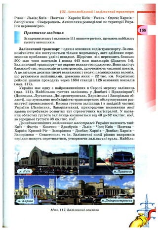 Рівне - Львів; Київ - Полтава - Харків; Київ - Умань - Одеса; Харків -
Запоріжжя - Сімферополь. Автошляхи розподілені по території Укра­
їни нерівномірно.
П ракт ичне завдання
За картами атласу і малюнком 111 визначте регіони, що мають найбільшу
густоту автошляхів.
Залізничний транспорт - один з основних видів транспорту. За еко­
номічністю він поступається тільки морському, зате здійснює пере­
везення приблизно удвічі швидше. Щорічно він перевозить близько
500 млн тонн вантажів і понад 445 млн пасажирів (Додаток 14).
Залізничний транспорт - це окреме велике господарство. Воно налічує
близько 6 тис. тепловозів та електровозів, щ,о очолюють численні потяги.
А це загалом десятки тисяч вантажних і тисячі пасажирських вагонів,
щ;о рухаються залізницями, довжина яких - 22 тис. км. Українські
рейкові шляхи проходять через 1684 станції і 126 основних вокзалів
(мал. 117).
Україна має одну з найрозвиненіших в Європі мережу залізниць
(мал. 111). Найбільша густота залізниць у Донбасі і Придніпров’ї
(Донецька, Луганська, Дніпропетровська, Харківська і Запорізька об­
ласті), щ,о зумовлено необхідністю транспортного обслуговування роз­
винутої промисловості. Висока густота залізниць і в західній частині
України (Львівська, Закарпатська), прикордонне положення якої
здавна потребувало розвитку тут стратегічних магістралей. У назва­
них областях густота залізниць коливається від 40 до 62 км/тис. км^,
за середньої густоти 38 км/тис. км^.
До найважливіших залізничних магістралей України належать такі:
Київ - Фастів - Козятин - Здолбунів - Львів - Чоп; Київ - Полтава -
Харків; Кривий Ріг - Запоріжжя - Донбас; Харків - Донбас; Харків -
Запоріжжя - Севастополь та ін. Залізничні колії різних напрямків
нерідко можуть перетинатися, утворюючи залізничні вузли. Найбіль-
§32. Автомобільний і залізничний транспорт
169
 
