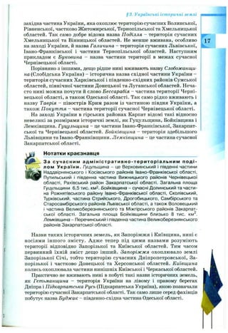 §3. Українські історичні землі
західна частина України, яка охоплює територію сучасних Волинської,
Рівненської, частково Житомирської, Тернопільської та Хмельницької
областей. Так само добре відома назва Поділля - територія сучасних
Хмельницької та Вінницької областей. Не менше вживана, особливо
на заході України, й назва Галичина - територія сучасних Львівської,
Івано-Франківської і частини Тернопільської областей. Наступним
прикладом є Буковина - назва частини території в межах сучасної
Чернівецької області.
Порівняно з іншими, деш;о рідше нині вживають назву Слобожанщи­
на (Слобідська Україна) - історична назва східної частини України -
територія сучасних Харківської і південно-східних районів Сумської
областей, північної частини Донецької та Луганської областей. Неча­
сто нині можна почути й слово Бессарабія - частина території Черні­
вецької області, а також Одеської області. Так само рідко вживають і
назву Таврія - півострів Крим разом із частиною півдня України, а
також Покуття - частина території сучасної Чернівецької області.
На заході України в гірських районах Карпат відомі такі відносно
невеликі за розмірами історичні землі, як Гуцульщина, Бойківш;ина і
Лемківш;ина. Гуцульщина - це частини Івано-Франківської, Закарпат­
ської та Чернівецької областей. Бойківщина - територія здебільшого
Львівщини та Івано-Франківщини. Лемківщина - це частина сучасної
Закарпатської області.
Нотатки краєзнавця
За сучасним адмін істративн о-територіал ьн им п о д і­
лом України. Гуцульщина - це Верховинський і південні частини
Наддвірнянського і Косівського районів Івано-Франківської області,
Путильський і південна частина Вижницького районів Чернівецької
області, Рахівський район Закарпатської області. Загальна площа
Гуцульщини 6,5 тис. км2. Бойківщина - сучасні Долинський та части­
на Рожнятівського району Івано-Франківської області, Сколівський,
Турківський, частина Стрийського, Дрогобицького, Самбірського та
Старосамбірського районів Львівської області, а також Воловецький
і частина Великоберезнянського та Міжгірського районів Закарпат­
ської області. Загальна площа Бойківщини близько 8 тис. км^.
Лемківщина - Перечинський і південна частина Великоберезнянського
районів Закарпатської області.
Назви таких історичних земель, як Запоріжжя і Київщина, нині є
носіями інш ого змісту. Адже тепер під цими назвами розуміють
території відповідно Запорізької та Київської областей. Тим часом
первинний їхній зміст дещо інший. Запоріжжя охоплювало землі
Запорізької Січі, тобто територію сучасних Дніпропетровської, За­
порізької і частково Донецької та Херсонської областей. Київщина
колись охоплювала частини нинішніх Київської і Черкаської областей.
Практично не вживають нині в побуті такі назви історичних земель,
як Гетьманщина - територія України на лівому і правому берегах
Дніпра і Підкарпатська Русь (Підкарпатська Україна), якою позначали
територію сучасної Закарпатської області. Так само лише серед фахівців
побутує назва Буджак - південно-східна частина Одеської області.
 