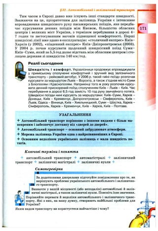 §32. Автомобільним і залізничний транспорт из
Тим часом в Європі давно вже існують інші стандарти швидкості.
Зважаючи на це, пріоритетним для залізниць України є інтенсивне
впровадження швидкісного руху пасажирських поїздів, яке передба­
чає курсування денних поїздів між Києвом, більшістю обласних
центрів і великих міст України, з терміном перебування в дорозі 4 -
7 годин та застосуванням вагонів підвиш,еної комфортності. Перші
швидкісні лінії вже здано в експлуатацію: «столичний експрес» К иїв-
Харків (у 2002), «південний експрес» Київ-Дніпропетровськ (2003).
У 2004 р. почав курсувати щоденний швидкісний поїзд Суми-
Київ-Суми, який за 5,5 год долає відстань між обласним центром і сто­
лицею держави зі швидкістю 140 км/год.
Реали сьогодення
Ш видкість і комфорт. Укрзалізниця продовжує впроваджувати
у приміському сполученні комфортний і зручний вид залізничного
транспорту - рейковий автобус. У 2006 р. такий «міні-поїзд» розпочав
курсувати за маршрутом Львів - Ворохта, а також з ’єднав місто Суми
з Білопіллям і Краснопіллям. Наприкінці того ж року розпочав курсу­
вати денний прискорений поїзд сполученням Київ - Львів - Київ. Час
перебування в дорозі 6,5 год замість 10 год руху звичайного потяга,
іивидкісні поїзди нині курсують за маршрутами: Київ-Суми, Харків -
Донецьк, Київ - Кременчук, Дніпропетровськ - Сімферополь, Київ -
Львів, Одеса - Вінниця, Київ - Хмельницький, Суми - Шостка, Харків -
Сімферополь, Харків - Кременчук, Київ - Харків, Київ - Полтава.
^171
УЗАГАЛЬНЕННЯ
Автомобільний транспорт порівняно з іншими видами є більш ма-
невреним і забезпечує доставку від «дверей до дверей».
Автомобільний транспорт - основний забруднювач атмосфери.
^ Мережа залізниць України одна з найрозвиненіших в Європі.
Основним недоліком українських залізниць є мала швидкість по­
тягів.
К лю чові т ерміни і поняття
■f автомобільний транспорт автомагістралі залізничний
транспорт залізничні магістралі залізничні вузли 4-
Самоперевірка
За додатковими джерелами підготуйте повідомлення про те, як
вирішують проблеми українського автомобільного і залізнично­
го транспорту.
Визначте у вашій місцевості (або неподалік) автомобільні й заліз­
ничні магістралі, а також залізничні вузли. Поясніть їхнє значення.
Порівняйте переваги й недоліки автомобільного і залізничного транс­
порту. Які з них, на вашу думку, створюють найбільші проблеми для
України?
Яким видом транспорту ви користуєтеся найчастіше і чому?
 