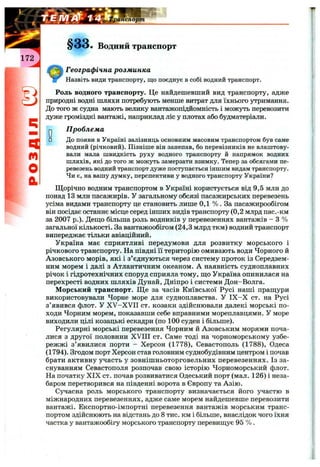 ^анспорт
§ 3 3 . Водний транспорт
Географ ічна розм инка
Назвіть види транспорту, що поєднує в собі водний транспорт.
Роль водного транспорту. Це найдешевший вид транспорту, адже
природні водні шляхи потребують менше витрат для їхнього утримання.
До того ж судна мають велику вантажопідйомність і можуть перевозити
дуже громіздкі вантажі, наприклад ліс у плотах або будматеріали.
п
m
О
а
оо
п робл ем а
До появи в Україні залізниць основним масовим транспортом був саме
водний (річковий). Пізніше він занепав, бо перевізників не влаштову­
вали мала швидкість руху водного транспорту й напрямок водних
шляхів, які до того ж можуть замерзати взимку. Тепер за обсягами пе­
ревезень водний транспорт дуже поступається іншим видам транспорту.
Чи є, на вашу думку, перспективи у водного транспорту України?
Щорічно водним транспортом в Україні користується від 9,5 млн до
понад 13 млн пасажирів. У загальному обсязі пасажирських перевезень
усіма видами транспорту це становить лише 0,1 % . За пасажирообігом
він посідає останнє місце серед інших видів транспорту (0,2 млрд пас.-км
за 2007 p.). Дещо більша роль водників у перевезеннях вантажів - З %
загальної кількості. За вантажообігом (24,3 млрд ткм) водний транспорт
випереджає тільки авіаційний.
Україна має сприятливі передумови для розвитку морського і
річкового транспорту. На півдні її територію омивають води Чорного й
Азовського морів, які і з’єднуються через систему проток із Середзем­
ним морем і далі з Атлантичним океаном. А наявність судноплавних
річок і гідротехнічних споруд сприяла тому, що Україна опинилася на
перехресті водних шляхів Дунай, Дніпро і системи Дон-Волга.
Морський транспорт. Ще за часів Київської Русі наші пращури
використовували Чорне море для судноплавства. У ІХ -Х ст. на Русі
з’явився флот. У X V -X V II ст. козаки здійснювали далекі морські по­
ходи Чорним морем, показавши себе вправними мореплавцями. У море
виходили цілі козацькі ескадри (по 100 суден і більше).
Регулярні морські перевезення Чорним й Азовським морями поча­
лися з другої половини XVIII ст. Саме тоді на чорноморському узбе­
режжі з’явилися порти - Херсон (1778), Севастополь (1788), Одеса
(1794). Згодом порт Херсон став головним суднобудівним центром і почав
брати активну участь у зовнішньоторговельних перевезеннях. Із за­
снуванням Севастополя розпочав свою історію Чорноморський флот.
На початку XIX ст. почав розвиватися Одеський порт (мал. 126) і неза­
баром перетворився на південні ворота в Європу та Азію.
Сучасна роль морського транспорту визначається його участю в
міжнародних перевезеннях, адже саме морем найдешевше перевозити
вантажі. Експортно-імпортні перевезення вантажів морським транс­
портом здійснюють на відстань до 8 тис. км і більше, внаслідок чого їхня
частка у вантажообігу морського транспорту перевищує 95 % .
 