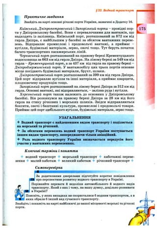 §33. Водний транспорт
П ракт ичне завдання
Знайдіть на карті основні річкові порти України, зазначені в Додатку 16.
Київський, Дніпропетровський і Запорізький порти - провідні пор­
ти у Дніпровському басейні. Вони є перевалочними для вантажів, що
надходять із залізниць. Київський порт, розташований за 872 км від
гирла Дніпра, є найбільшим у басейні за обсягом вантажних переве­
зень. Відправляє промислові і продовольчі вантажі, а приймає -
вугілля, будівельні матеріали, зерно, овочі топі;о. Тут беруть початок
багато транспортних пасажирських ліній.
Черкаський порт розташований на правому березі Кременчуцького
водосховиш;а за 663 км від гирла Дніпра. На лівому березі за 549 км від
гирла - Кременчуцький порт, а за 437 км від гирла на правому березі -
Дніпродзержинський порт. У вантажообігу цих трьох портів основне
місце посідають будівельні матеріали, брухт, шлаки.
Дніпропетровський порт розташований за 399 км від гирла Дніпра.
Цей порт відправляє вугілля та інші матеріали, а приймає кварцити,
плодоовочеву продукцію тощо.
Запорізький порт розташований на лівому березі Дніпра за 312 км від
гирла. Основні вантажі, які відправляються, - залізна руда і вугілля.
Херсонський порт також належить до основних у Дніпровському
басейні. Він розкинувся на правому березі Дніпра за 28 км від його
гирла на стику річкових і морських шляхів. Звідси відправляються
боксити, овочі і баштанні культури, промислові і продовольчі товари.
Приймає цей порт здебільшого вугілля, будівельні матеріали, зерно тощо.
УЗАГАЛЬНЕННЯ
^ Водний транспорт є найдешевшим видом транспорту і поділяється
на морський та річковий.
За обсягами перевезень водний транспорт України поступається
іншим видам транспорту, випереджаючи тільки авіаційний.
Роль водного транспорту України визначається передусім його
участю у вантажних перевезеннях.
К лю чові т ерміни і поняття
-f водний транспорт морський транспорт -f каботажні переве­
зення ^ малий каботаж великий каботаж річковий транспорт 4-
Самоперевірка
За додатковими джерелами підготуйте коротке повідомлення
про перспективи розвитку водного транспорту в Україні.
Порівняйте переваги й недоліки автомобільного й водного видів
транспорту. Який з них і чому, на вашу думку, доцільно розвивати
в Україні?
Поясніть, у яких випадках ви скористалися б водним транспортом, а в
яких обрали б інший вид сучасного транспорту.
Знайдіть і покажіть на карті найближчі до вашої місцевості морські та річкові
порти.
 