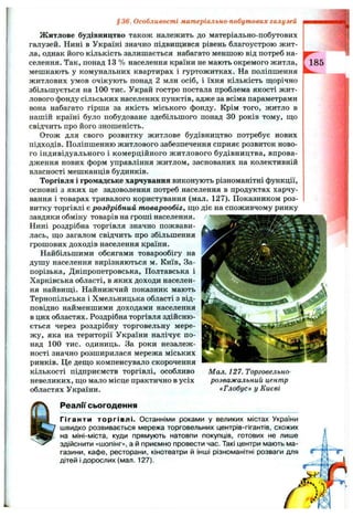§36. Особливості матеріально-побутових галузей
Житлове будівництво також належить до матеріально-побутових
галузей. Нині в Україні значно підвищився рівень благоустрою жит­
ла, однак його кількість залишається набагато меншою від потреб на­
селення. Так, понад 13 % населення країни не мають окремого житла,
мешкають у комунальних квартирах і гуртожитках. На поліпшення
житлових умов очікують понад 2 млн осіб, і їхня кількість щорічно
збільшується на 100 тис. Украй гостро постала проблема якості жит­
лового фонду сільських населених пунктів, адже за всіма параметрами
вона набагато гірша за якість міського фонду. Крім того, житло в
нашій країні було побудоване здебільшого понад ЗО років тому, що
свідчить про його зношеність.
Отож для свого розвитку житлове будівництво потребує нових
підходів. Поліпшенню житлового забезпечення сприяє розвиток ново­
го індивідуального і комерційного житлового будівництва, впрова­
дження нових форм управління житлом, заснованих на колективній
власності мешканців будинків.
Торгівля і громадське харчування виконують різноманітні функції,
основні з яких це задоволення потреб населення в продуктах харчу­
вання і товарах тривалого користування (мал. 127). Показником роз­
витку торгівлі є роздрібний товарообіг, що діє на споживчому ринку
завдяки обміну товарів на гроші населення.
Нині роздрібна торгівля значно пожвави­
лась, що загалом свідчить про збільшення
грошових доходів населення країни.
Найбільшими обсягами товарообігу на
душу населення вирізняються м. Київ, За­
порізька, Дніпропетровська, Полтавська і
Харківська області, в яких доходи населен­
ня найвищі. Найнижчий показник мають
Тернопільська і Хмельницька області з від­
повідно найменшими доходами населення
в цих областях. Роздрібна торгівля здійсню­
ється через роздрібну торговельну мере­
жу, яка на території України налічує по­
над 100 тис. одиниць. За роки незалеж­
ності значно розширилася мережа міських
ринків. Це дещо компенсувало скорочення
кількості підприємств торгівлі, особливо
невеликих, що мало місце практично в усіх
областях України.
Мал. 127. Торговельно-
розважальний центр
«Глобус» у Києві
Реалії сьогодення
Гіганти торгівлі. Останніми роками у великих містах України
швидко розвивається мережа торговельних центрів-гігантів, схожих
на міні-міста, куди прямують натовпи покупців, готових не лише
здійснити «шопінг», а й приємно провести час. Такі центри мають ма­
газини, кафе, ресторани, кінотеатри й інші різноманітні розваги для
дітей і дорослих (мал. 127).
 
