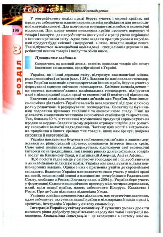 сраіна І світове господарство
q
m
О
&
У географічному поділі праці беруть участь і окремі країни, які
прагнуть забезпечити власне населення всім необхідним для повноцін­
ної життєдіяльності. Для цього вони вступають між собою в економічні
відносини. При цьому кожна незалежна країна пропонує партнеру ті
товари і послуги, для виробництва яких у неї є кращі умови порівняно
з іншими країнами світу. Адже саме завдяки кращим умовам виробле­
ний продукт буде якісний і недорогий, а отже, швидше знайде попит.
Так відбувається міжнародний поділ праці - спеціалізація держав на ви­
робництві певних товарів і послуг та обмін ними.
” П ракт ичне завдання
Спираючись на власний досвід, наведіть приклади товарів або послуг
іноземного походження, що добре відомі в Україні.
Україна, як і інші держави світу, підтримує взаємовигідні міжна­
родні економічні зв’язки (мал. 128). Завдяки їм національне господар­
ство України взаємодіє з господарствами інших країн, беручи участь у
формуванні єдиного світового господарства. Світове господарство -
це система взаємопов’язаних національних господарств, підґрунтям
якої є міжнародний поділ праці та економічні (і політичні) відносини.
Значення зовнішньоекономічних зв’язків для України. Зовнішньо­
економічна діяльність України за часів незалежності відіграє ключову
роль у розвиткові й реформуванні господарства. Спочатку це був чин­
ник подолання кризових тенденцій та економічного спаду. Нині ця
діяльність є важливим чинником економічної стабілізації та зростання.
Так, близько 50 % вітчизняної промислової продукції спрямовують на
продаж за кордон. Завдяки цьому держава отримує потрібні для розвит­
ку економіки валютні надходження. Частину цих коштів витрачають
на придбання в інших країнах тих товарів, яких нам бракує, зокрема
сировини й енергоносіїв.
Україна намагається будувати свої економічні зв’язки з іншими дер­
жавами як рівноправний партнер, поважаючи інтереси інших країн.
Саме такої політики вона додержується, відстоюючи свої економічні
інтереси як на традиційних, так і нових ринках для українських товарів
і послуг на Близькому Сході, в Латинській Америці, Азії та Африці.
Щоб посісти гідне місце у світовому господарстві і співробітничати
з якнайбільшою кількістю країн, Україна має реалізувати кілька пер­
шочергових завдань. Одним з них є прагнення увійти до європейської
спільноти. Водночас Україна має визначити свою участь у поділі праці
на новій, економічній основі з колишніми республіками Радянського
Союзу, особливо з Росією. З огляду на це, з 2004 р. Україна бере участь
у формуванні Єдиного економічного простору між чотирма державами,
який, крім нашої країни, мають забезпечити Білорусь, Казахстан і
Росія. Про це була підписана відповідна Угода.
Успішна зовнішньоекономічна діяльність має стратегічне значення,
адже забезпечує залучення нашої країни в міжнародний поділ праці і,
зрештою, інтеграцію України у світову економіку.
Інтеграція України у світову економіку. У сучасних умовах досягти
високого рівня добробуту українського народу без такої інтеграції не­
можливо. Економічна інтеграція - це входження в систему взаємо-
 