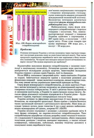 ipama i світове господарство
Мал. 129. Форми міжнародного
співробітництва
пов язаних національних господарств
і створення міжнародних господар­
ських комплексів завдяки узгодженій
міждержавній економічній політиці.
Економічна інтеграція досягається
через різні форми міжнародного спів­
робітництва (мал. 129).
Найвідомішою серед форм між ­
народного співробітництва є торгівля
товарами і послугами. Так, зовніш­
ньоторговельні операції з товарами
Україна здійснює з партнерами з
207 країн світу, а послугами - з 211
країн світу. Річна сума товарів при
цьому перевищує 100 млрд дол., а
послуг - 10 млрд дол.
О□
П роблем а
Успішна інтеграція України у світову економіку через торгівлю товара­
ми і послугами можлива лише за умов їхньої високої якості. Тим часом
продукція українських виробників часто має нарікання з боку інозем­
них споживачів. Чи відомі вам випадки низької якості вітчизняних то­
варів і послуг? Як можна вирішити цю проблему?
Надзвичайно важливою формою співробітництва є іноземні інвес­
тиції в національну економіку. Останніми роками вони зростають і
вимірюються мільярдами доларів щорічно. Інвестиційні вкладення
Україна отримує з різних країн Європи, Азії та Америки.
Після 2000 р. посилився і зворотний потік - вивіз капіталів з України
за кордон. Інвестуються передусім країни з пільговим режимом для
фінансових операцій - немає валютного контролю, низькі податки тощо.
Ось чому левова частка українських інвестицій припадає на Кіпр.
Серед форм міжнародного співробітництва, до яких вдається Укра­
їна з метою інтеграції в світову економіку як рівноправний партнер, -
створення спільних підприємств. У світі є десятки тисяч підприємств
зі змішаним капіталом, в Україні їх зареєстровано понад тисячу. За­
галом сфера діяльності спільних підприємств в Україні різна - будів­
ництво і туризм, торгівля і посередницькі послуги тощо.
Україна активно та ефективно використовує й таку форму співро­
бітництва, як міжнародні організації. Наша країна є членом багатьох
таких організацій світового і регіонального масштабу. Нині вона до­
кладає чимало зусиль щодо членства її ще в ряді деяких найвпливо-
віших міжнародних об’єднань, зокрема ЄС і НАТО.
Україна всіляко підтримує і розвиває з різними країнами світу й
таку форму співпраці, як науково-технічне співробітництво. Таке
співробітництво передбачає спільну розробку нової техніки й техноло­
гії з подальшим її впровадженням і використанням, обмін передовим
технічним досвідом і технічне навчання персоналу, а також спільні
конференції, симпозіуми, публікації, взаємну технічну допомогу в
опануванні нових виробництв тощо.
 