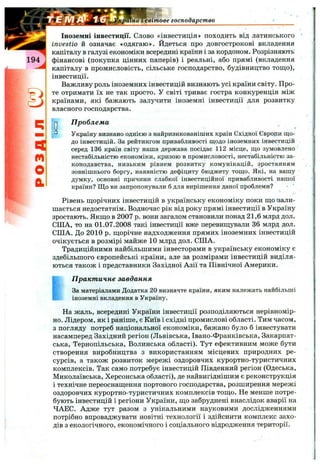 :рагна і світове господарство
ЕІ
М
О
а
Іноземні інвестиції. Слово «інвестиція» походить від латинського
investio & означає «одягаю». Йдеться про довгострокові вкладення
капіталу в галузі економіки всередині країни і за кордоном. Розрізняють
фінансові (покупка цінних паперів) і реальні, або прямі (вкладення
капіталу в промисловість, сільське господарство, будівництво тощо),
інвестиції.
Важливу роль іноземних інвестицій визнають усі країни світу. Про­
те отримати їх не так просто. У світі триває гостра конкуренція між
країнами, які бажають залучити іноземні інвестиції для розвитку
власного господарства.
П роблема
*
Україну визнано однією з найризикованіших країн Східної Євроди що­
до інвестицій. За рейтингом привабливості щодо іноземних інвестицій
серед 136 країн світу наша держава посідає 112 місце, що зумовлено
нестабільністю економіки, кризою в промисловості, нестабільністю за­
конодавства, низьким рівнем розвитку комунікацій, зростанням
зовнішнього боргу, наявністю дефіциту бюджету тощо. Які, на вашу
думку, основні причини слабкої інвестиційної привабливості нашої
країни? Що ви запропонували б для вирішення даної проблеми?
Рівень щорічних інвестицій в українську економіку поки що 'зали­
шається недостатнім. Водночас рік від року прямі інвестиції в Україну
зростають. Якщо в 2007 р. вони загалом становили понад 21,6 млрд дол.
СПІА, то на 01.07.2008 такі інвестиції вже перевищували 36 млрд дол.
США. До 2010 р. щорічне надходження прямих іноземних інвестицій
очікується в розмірі майже 10 млрд дол. США.
Традиційними найбільшими інвесторами в українську економіку є
здебільшого європейські країни, але за розмірами інвестицій виділя­
ються також і представники Західної Азії та Північної Америки.
І П ракт ичне завдання
За матеріалами Додатка 20 визначте країни, яким належать найбільші
* іноземні вкладення в Україну.
На жаль, всередині України інвестиції розподіляються нерівномір­
но. Лідером, як і раніше, є Київ і східні промислові області. Тим часом,
з погляду потреб національної економіки, бажано було б інвестувати
насамперед Західний регіон (Львівська, Івано-Франківська, Закарпат­
ська, Тернопільська, Волинська області). Тут ефективним може бути
створення виробництва з використанням місцевих природних ре­
сурсів, а також розвиток мережі оздоровчих курортно-туристичних
комплексів. Так само потребує інвестицій Південний регіон (Одеська,
Миколаївська, Херсонська області), де найвигіднішим є реконструкція
і технічне переоснащення портового господарства, розширення мережі
оздоровчих курортно-туристичних комплексів тощо. Не менше потре­
бують інвестицій і регіони України, що забруднені внаслідок аварії на
ЧАЕС. Адже тут разом з унікальними науковими дослідженнями
потрібно впроваджувати новітні технології і здійснити комплекс захо­
дів з екологічного, економічного і соціального відродження території.
 