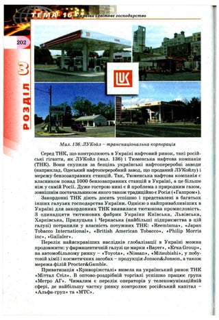 країна I світове господарство
Мал. 136. ЛУКойл - транснаціональна корпорація
Серед ТНК, що контролюють в Україні нафтовий ринок, такі росій­
ські гіганти, як ЛУКойл (мал. 136) і Тюменська нафтова компанія
(ТНК). Вони скупили за безцінь українські нафтопереробні заводи
(наприклад, Одеський нафтопереробний завод, що проданий ЛУКойлу) і
мережу бензозаправних станцій. Так, Тюменська нафтова компанія є
власником понад 1000 бензозаправних станцій в Україні, а це більше
ніж у самій Росії. Дуже гострою нині є й проблема з природним газом,
зовнішнім постачальником якого також традиційно є Росія («Газпром»).
Закордонні ТНК діють досить успішно і представлені в багатьох
інших галузях господарства України. Однією з найпривабливіших в
Україні для закордонних ТНК виявилася тютюнова промисловість.
З одинадцяти тютюнових фабрик України Київська, Львівська,
Харківська, Прилуцька і Черкаська (найбільші підприємства в цій
галузі) потрапили у власність потужних ТНК: «Reemtsma», «Japan
Tobacco International», «British American Tobacco», «Philip Morris
inc», «Gallaler».
Перелік найяскравіших наслідків глобалізації в Україні можна
продовжити: у фармацевтичній галузі це марки «Bayer», «Кгка Group»,
на автомобільному ринку - «Toyota», «Nissan», «Mitsubishi», у побу­
товій хімії і косметичних засобах - продукція Jonson&Jonson, а також
мережа філій Procter&Gamble.
Приватизація «Криворіжсталі» вивела на український ринок ТНК
«Міттал Стіл». В оптово-роздрібній торгівлі успішно працює група
«Метро АГ». Чималим є перелік операторів у телекомунікаційній
сфері, де найбільшу частку ринку контролює російський капітал -
«Альфа-груп» та «МТС».
 