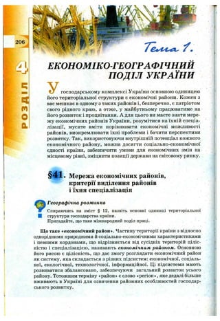 206
q
n
o
a
ЕКОНОМІКО-ГЕОГРАФІЧНИИ
ПОДІЛ УКРАЇНИ
У господарському комплексі України основною одиницею
його територіальної структури є економічні райони. Кожен з
вас мешкає в одному з таких районів і, безперечно, є патріотом
свого рідного краю, а отже, у майбутньому працюватиме на
його розвиток і процвітання. А для цього ви маєте знати мере­
ж у економічних районів України, розумітися на їхній спеціа­
лізації, мусите вміти порівнювати економічні можливості
районів, виокремлювати їхні проблеми і бачити перспективи
розвитку. Так, використовуючи внутрішній потенціал кожного
економічного району, можна досягти соціально-економічної
єдності країни, забезпечити умови для економічних змін на
місцевому рівні, зміцнити позиції держави на світовому ринку.
§ 4 1 . Мережа економічних районів,
критерії виділення районів
і їхня спеціалізація
Географічна розм инка
Спираючись на зміст § 12, назвіть основні одиниці територіальної
І структури господарства країни.
Пригадайте, що таке міжнародний поділ праці.
Що таке «економічний район». Частину території країни з відносно
однорідними природними й соціально-економічними характеристиками
і певними кордонами, ш;о відрізняється від сусідніх територій ціліс­
ністю і спеціалізацією, називають економічним районом. Основною
його рисою є цілісність, що дає змогу розглядати економічний район
як систему, яка складається з різних підсистем: економічної, соціаль­
ної, екологічної, технологічної, інформаційної. Ці підсистеми мають
розвиватися збалансовано, забезпечуючи загальний розвиток усього
району. Тотожним терміну «район» є слово «регіон», яке дедалі більше
вживають в Україні для означення районних особливостей господар­
ського розвитку.
 