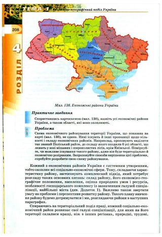 ra p i’i » * _
^Щко-географічний поділ України
О□
Мал. 138. Економічні райони України
П ракт ичне завдання
Скориставшись картосхемою (мал. 138), назвіть усі економічні райони
України, а також області, які вони охоплюють.
П роблем а
Схема економічного районування території України, що показана на
карті (мал. 138), не єдина. Нині існують й інші пропозиції щодо кіль­
кості і складу економічних районів. Наприклад, пропонують виділити
так званий Поліський район, до складу якого входили б усі області, що
лежать у зоні мішаних і широколистих лісів, крім Київської. Поміркуй­
те, чи можливе існування такого району, адже він буде територіально й
економічно розірваним. Запропонуйте способи вирішення цієї проблеми,
спробуйте розробити свою схему районування.
Кожний з економічних районів України є системним утворенням,
тобто охоплює всі соціально-економічні сфери. Тому, складаючи харак­
теристику району, застосовують комплексний підхід, який потребує
розгляду таких основних питань; склад району, його економіко-гео-
графічне положення, населення, оцінка природних умов і ресурсів,
особливості господарського комплексу із зазначенням галузей спеціа­
лізації, найбільші міста (див. Додаток 1). Важливо також звертати
увагу на проблеми і перспективи розвитку району. Такого плану вивчен­
ня району будемо дотримуватися і ми, розглядаючи райони в наступних
параграфах.
Спираючись на територіальний поділ праці, кожний соціально-еко-
номічний район розвиває свої галузі спеціалізації, для яких на його
території склалися кращі, ніж в інших регіонах, природні, трудові.
 
