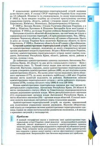 §4. Адміністративно-територіальний поділ
У подальшому адміністративно-територіальний устрій зазнавав
дуже багато змін. У складі СРСР територія України була поділена
на 12 губерній. Пізніше їх то ліквідовували, то знову відновлювали.
У 1932 р. було введено подібну до сучасної триступеневу систему 21
управління (центр, область, район) і утворено перші п’ять областей:
Харківську, Київську, Вінницьку, Дніпропетровську й Одеську.
У 1939 р. Західна Волинь і Східна Галичина (Західна Україна), а в
1940 р. Північна Буковина й Південна Бессарабія були возз’єднані з
Україною. У 1945 р. до складу України увійшла Закарпатська Україна.
Поступово кількість областей збільшувалась, що пов’язано не тільки з
перерозподілом існуючих територій, а й приєднанням нових. Так, 1954 р.
утворено Черкаську область, а Ізмаїльську об’єднано з Одеською. Цього
ж року до складу України було включено Кримську область та місто
Севастополь. У 1959 р. Львівську область було об’єднано з Дрогобицькою.
Сучасний адміністративно-територіальний устрій. Це поділ країни
на адміністративні одиниці, відповідно до якого утворюються місцеві
органи державної влади й управління. Згідно з Конституцією України,
систему адміністративно-територіального устрою нашої країни скла­
дають Автономна Республіка Крим, області, райони, міста, райони в
містах, селиш;а і села.
До найвиш;их адміністративних одиниць належать Автономна Рес­
публіка Крим, 24 області та два міста спеціального статусу - Київ і
Севастополь (мал. 7). Такий статус надає цим містам права на рівні
областей. Наступну, середню, ланку адміністративно-територіального
устрою утворюють адміністративні райони (490), на які поділена кожна
адміністративна область. На цьому рівні також виділяють міста облас­
ного значення (177), до яких належать найбільші з 458 міст України
(великі міста зазвичай поділяють на райони). Найнижчою ланкою
адміністративно-територіального устрою є міста районного підпоряд­
кування (279), селишіа міського типу (886) й села (28 504).
Кожна адміністративно-територіальна одиниця має свої органи те­
риторіального управління. Автономна Республіка Крим, 24 області й
міста спеціального статусу (Київ та Севастополь) підпорядковуються
виш;им державним органам влади. Міста республіканського значення
(11) підпорядковані органам влади Автономної Республіки Крим, а
міста обласного значення (23) - органам влади областей. Сільські насе­
лені пункти відповідно звітуються перед сільськими радами.
Адміністративно-територіальний устрій, як відомо, призначений
для полегшення управління нашою державою. Науково обґрунтова­
ний підхід до створення системи адміністративно-територіальних оди­
ниць сприяє не лише поступальному розвиткові економіки, а й виходу
з кризових ситуацій у господарстві.
Проблема
З позицій географічної науки в існуючому нині адміністративно-тери­
торіальному устрої України є певні недоліки - непропорційність розмірів
областей, значні відмінності в кількості адміністративних одиниць
нижчого рангу, нерівномірна віддаленість територій від обласного центру
тощо. Тому останнім часом розглядають питання зміни адміністратив­
них кордонів у межах нашої країни з метою ефективнішого управління
господарством. Запропонуйте своє бачення вирішення цієї проблеми.

V '
 