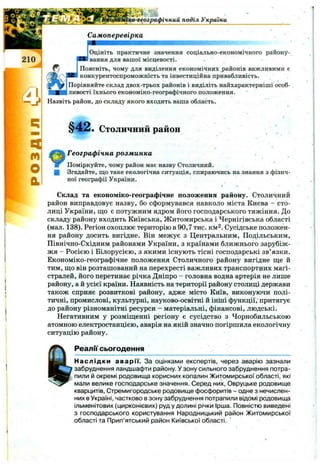 ко-географічний поділ Украіни
Самоперевірка
ІОцініть практичне значення соціально-економічного району-
Івання для вашої місцевості.
ІПоясніть, чому для виділення економічних районів важливими є
конкурентоспроможність та інвестиційна привабливість.
Порівняйте склад двох-трьох районів і виділіть найхарактерніші особ­
ливості їхнього економіко-географічного положення.
Назвіть район, до складу якого входить ваша область.
§ 4 2 . Столичний район
9Географічна розм инка
Поміркуйте, чому район має назву Столичний.
Згадайте, ш;о таке екологічна ситуація, спираючись на знання з фізич­
ної географії України.
Склад та економіко-географічне положення району. Столичний
район виправдовує назву, бо сформувався навколо міста Києва - сто­
лиці України, що є потужним ядром його господарського тяжіння. До
складу району входить Київська, Житомирська і Чернігівська області
(мал. 138). Регіон охоплює територію в 90,7 тис. км^. Сусідське положен­
ня району досить вигідне. Він межує з Центральним, Подільським,
Північно-Східним районами України, з країнами ближнього зарубіж­
жя - Росією і Білорусією, з якими існують тісні господарські зв’язки.
Економіко-географічне положення Столичного району вигідне ще й
тим, що він розташований на перехресті важливих транспортних магі­
стралей, його перетинає річка Дніпро - головна водна артерія не лише
району, а й усієї країни. Наявність на території району столиці держави
також сприяє розвиткові району, адже місто Київ, виконуючи полі­
тичні, промислові, культурні, науково-освітні й інші функції, притягує
до району різноманітні ресурси - матеріальні, фінансові, людські.
Негативним у розміщенні регіону є сусідство з Чорнобильською
атомною електростанцією, аварія на якій значно погіршила екологічну
ситуацію району.
Реалії сьогодення
Наслідки аварії. За оцінками експертів, через аварію зазнали
забруднення ландшафти району. У зону сильного забруднення потра­
пили й окремі родовища корисних копалин Житомирської області, які
мали велике господарське значення. Серед них. Овруцьке родовище
кварцитів, Стремигородське родовище фосфоритів - одне з нечислен­
них в Україні, частково в зону забруднення потрапили відомі родовища
ільменітових (цирконієвих) руд у долині річки Ірша. Повністю виведені
з господарського користування Народницький район Житомирської
області та Прип’ятський район Київської області.
 