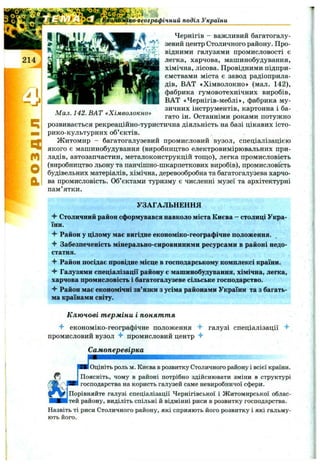 СЕ
т
о
а
Чернігів - важливий багатогалу­
зевий центр Столичного району. Про­
відними галузями промисловості є
легка, харчова, машинобудування
хімічна, лісова. Провідними підпри
ємствами міста є завод радіоприла
дів, ВАТ «Хімволокно» (мал. 142)
фабрика гумовотехнічних виробів
ВАТ «Чернігів-меблі», фабрика му
зичних інструментів, картонна і ба
гато ін. Останніми роками потужно
розвивається рекреаційно-туристична діяльність на базі цікавих істо-
рико-культурних об’єктів.
Житомир - багатогалузевий промисловий вузол, спеціалізацією
якого є машинобудування (виробництво електровимірювальних при­
ладів, автозапчастин, металоконструкцій тош;о), легка промисловість
(виробництво льону та панчішно-шкарпеткових виробів), промисловість
будівельних матеріалів, хімічна, деревообробна та багатогалузева харчо­
ва промисловість. Об’єктами туризму є численні музеї та архітектурні
пам’ятки.
ко-географічний поділ України
Мал. 142. ВАТ «Хімволокно»
УЗАГАЛЬНЕННЯ
4- Столичний район сформувався навколо міста Києва - столиці Укра­
їни.
Район у цілому має вигідне економіко-географічне положення.
Забезпеченість мінерально-сировинними ресурсами в районі недо­
статня.
Район посідає провідне місце в господарському комплексі країни.
Галузями спеціалізації району є машинобудування, хімічна, легка,
харчова промисловість і багатогалузеве сільське господарство.
Район має економічні зв’язки з усіма районами України та з багать­
ма країнами світу.
К лю чові т ерміни і поняття
економіко-географічне положення галузі спеціалізації ^
промисловий вузол промисловий центр
Самоперевірка
шжшж ІШ Ш
Шк Оцініть роль м. Києва в розвитку Столичного району і всієї країни.
, Поясніть, чому в районі потрібно здійснювати зміни в структурі
господарства на користь галузей саме невиробничої сфери.
Порівняйте галузі спеціалізації Чернігівської і Житомирської облас­
тей району, виділіть спільні й відмінні риси в розвитку господарства.
Назвіть ті риси Столичного району, які сприяють його розвитку і які гальму­
ють його.
 