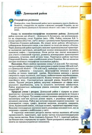 §43. Донецький район
§43. Донецький район
215
Географ ічна розм инка
Поміркуйте, чому Донецький район часто називають просто Донбасом.
■ Зазначте, спираючись на знання з фізичної географії України, на які
ресурси багата Донецька й Луганська області і які з них є тут дефіцит­
ними.
Склад та економіко-географічне положення району. Донецький
район охоплює дві області - Донецьку й Луганську, що розташували­
ся на південному сході України (мал. 138). Район охоплює 8,8 %
площі країни (53,2 тис. км^) і межує з розвинутими Придніпровським
і Північно-Східним районами. На півдні межі району збігаються з
узбережжям Азовського моря, а на півночі та сході він межує з Росією.
Через Донецький район проходять важливі транснаціональні транспорт­
ні залізничні магістралі, автомобільні шляхи міжнародного значення,
транзитні нафто- і газопроводи. Отож регіон має значні можливості
для участі в зовнішній торгівлі, розвитку міжнародних транспортних
коридорів, сучасних ліній зв’язку тощо. Територією району протікає
Сіверський Донець, одна з найбільших річок України. Все це визначає
вигідне економіко-географічне положення району.
Населення. Нині в {>айоні проживає понад 7,5 млн осіб. Тут спостері­
гається найвища середня густота населення в країні (понад 100 осіб/км^,
а в Донецькій області - 176 осіб/км^), найвища густота міського на­
селення і найнижча - сільського. Демографічна ситуація в районі
подібна до інших територій країни. Негативним явищем є висока
смертність серед чоловіків, пов’язана з небезпечними виробництвами,
зокрема у вугільній промисловості. Кожна четверта людина району -
пенсійного віку. Спостерігається високий рівень безробіття серед
жінок. Трудові ресурси району залучені переважно до сфери мате­
ріального виробництва, хоча їх кількість поступово знижується.
Район відрізняється найвищим рівнем освоєння території та урба­
нізації (83 % ).
Природні умови і ресурси. Донецький район є лідером за різно­
манітністю і потужністю мінерально-сировинних ресурсів не тільки в
Україні, а й в Європі. Тут наявні основні паливно-енергетичні ресурси,
насамперед кам’яне вугілля різних марок, є родовища нафти, газу
місцевого значення. Район має потужні нерудні корисні копалини - це
різноманітні глини, графіт, флюсові вапняки, доломіти, кварцити,
пісок, будівельний камінь, поклади скляної, черепичної сировини тощо.
Важливе господарське значення мають родовища кухонної солі, які за
запасами є одними з найбільших у світі.
У структурі земельних ресурсів значна частка належить об’єктам
промисловості, транспорту, при цьому частка сільськогосподарських
угідь також висока. Вона становить близько 75,5 % території району,
що більше ніж у середньому по країні. Проте розораність земель району
нижча за середньоукраїнські показники.
 