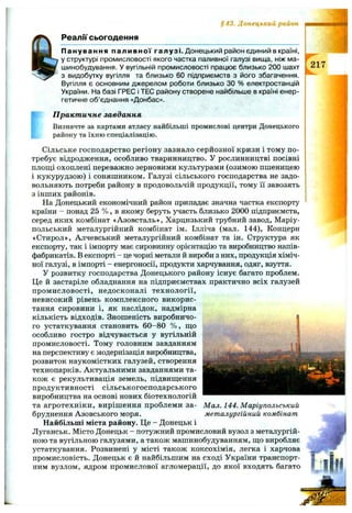 § 43. Донецький район
Реали сьогодення
f
Панування паливної галузі. Донецький район єдиний в країні,
у структурі промисловості якого частка паливної галузі вища, ніж ма­
шинобудування. У вугільній промисловості працює близько 200 шахт
з видобутку вугілля та близько 60 підприємств з його збагачення.
Вугілля є основним джерелом роботи близько зо % електростанцій
України. На базі ГРЕС і ТЕС району створене найбільше в країні енер­
гетичне об’єднання «Донбас».
П ракт ичне завдання
Визначте за картами атласу найбільші промислові центри Донецького
району та їхню спеціалізацію.
Сільське господарство регіону зазнало серйозної кризи і тому по­
требує відродження, особливо тваринництво. У рослинництві посівні
площі охоплені переважно зерновими культурами (озимою пшеницею
і кукурудзою) і соняшником. Галузі сільського господарства не задо­
вольняють потреби району в продовольчій продукції, тому її завозять
з інших районів.
На Донецький економічний район припадає значна частка експорту
країни - понад 25 % , в якому беруть участь близько 2000 підприємств,
серед яких комбінат «Азовсталь», Харцизький трубний завод, Маріу­
польський металургійний комбінат ім. Ілліча (мал. 144), Концерн
«Стирол», Алчевський металургійний комбінат та ін. Структура як
експорту, так і імпорту має сировинну орієнтацію та виробництво напів­
фабрикатів. В експорті - це чорні метали й вироби з них, продукція хіміч­
ної галузі, в імпорті - енергоносії, продукти харчування, одяг, взуття.
У розвитку господарства Донецького району існує багато проблем.
Це й застаріле обладнання на підприємствах практично всіх галузей
промисловості, недосконалі технології,
невисокий рівень комплексного викорис­
тання сировини і, як наслідок, надмірна
кількість відходів. Зношеність виробничо­
го устаткування становить 60-80 % , що
особливо гостро відчувається у вугільній
промисловості. Тому головним завданням
на перспективу є модернізація виробництва,
розвиток наукомістких галузей, створення
технопарків. Актуальними завданнями та­
кож є рекультивація земель, підвищення
продуктивності сільськогосподарського
виробництва на основі нових біотехнологій
та агротехніки, вирішення проблеми за­
бруднення Азовського моря.
Найбільші міста району. Це - Донецьк і
Луганськ. Місто Донецьк - потужний промисловий вузол з металургій­
ною та вугільною галузями, а також машинобудуванням, що виробляє
устаткування. Розвинені у місті також коксохімія, легка і харчова
промисловість. Донецьк є й найбільшим на сході України транспорт­
ним вузлом, ядром промислової агломерації, до якої входять багато
Мал. 144. Маріупольський
металургійний комбінат
 
