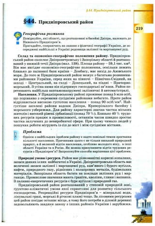 § І4. Придніпровський район
§44. Придніпровський район
Географічна розм инка
Поміркуйте, які області, що розташовані в басейні Дніпра, належать до
щ Нижнього Придніпров’я.
Пригадайте, спираючись на знання з фізичної географії України, де зо­
середжені найбільші в Україні родовища залізної та марганцевої руд.
Склад та економіко-географічне положення району. Придніпров­
ський район охоплює Дніпропетровську і Запорізьку області й розташо­
ваний у нижній течії Дніпра (мал. 138). Площа району - 59,1 тис. км^.
Він має. вигідне економіко-географічне положення, оскільки лежить
близько до паливної бази країни - Донбасу, має вихід до Азовського
моря. До того ж Придніпровський район межує з багатьма розвинени­
ми районами України, серед яких на півночі - Північно-Східний, на
заході - Центральний, на сході - Донецький, на півдні - Причорно­
морський. З усіма ними він підтримує господарські зв’язки. Район пе­
ретинають найбільш вантажонапружені залізничні й автомагістралі.
Населення. У Придніпровському районі проживає понад 5 млн осіб,
що порівняно з окремими сусідніми районами небагато. Проте район
відрізняється високою густотою населення - понад 90 осіб/км^. Най-
густіше заселені райони вздовж Дніпра, Криворізького басейну і
морського узбережжя. Для району характерні значна частка міських
жителів і високий рівень урбанізації (понад 70 % ). Близько 40 % трудо­
вих ресурсів працює в промисловості, останнім часом швидко зростає
частка залучених до невиробничої сфери. При цьому чимало людей у
пошуках роботи мігрують із сіл до міст і між сусідніми містами.
D□
П роблем а
Однією з найбільших проблем району є надто повільні темпи зростання
кількості населення. Причинами цього є не тільки низький природний
приріст, а й великий відтік населення, особливо молодого віку, в інші
області України та в Росію. Як можна призупинити відтік трудових ре­
сурсів з Придніпров’я? Запропонуйте способи вирішення цієї проблеми.
Природні умови і ресурси. Район має різноманітні корисні копалини,
запаси деяких із них найбагатші в Україні. Дніпропетровська область має
величезні запаси залізної і марганцевої руд, кам’яного і бурого вугілля,
нафти, природного газу, рідкісних і кольорових металів, будівельних
матеріалів. Запорізька область багата на поклади залізних руд і мар­
ганцю. Промислове значення мають граніти, каоліни, глини і вапняки.
З паливно-енергетичних ресурсів є буре вугілля і природний газ.
Придніпровський район розташований у степовій природній зоні,
ґрунтово-кліматичні умови якої сприятливі для розвитку сільського
господарства. Рекреаційні ресурси Придніпров’я - мінеральні води,
лікувальні грязі, морські й річкові пляжі тощо. За лісовими ресурсами
цей район посідає останнє місце, а тому його потреби в діловій деревині
задовольйяють завдяки завозу з інших районів України і зарубіжжя.
219
 