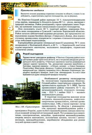 ■ко^еографічний поділ України
П ракт ичне завдання
щ
м
О
а
Визначте основні родовища корисних копалин та області, в яких їх ви­
добувають, користуючись картою господарства, що на форзаці.
На Північно-Східний район припадає 15 % сільськогосподарських
угідь країни, переважна їх більшість (понад 80 % ) - рілля, значними є
природні пасовища. Район розміщений у трьох природних зонах Укра­
їни, що зумовлює зональну спеціалізацію сільського господарства.
Ліси охоплюють усього 10 % території району, переважна біль­
шість яких зосереджена в Сумській і частково Харківській областях.
Район загалом забезпечений водними ресурсами, які представлені по­
верхневими водами басейнів Дніпра і Сіверського Донця. Для водопо­
стачання промислових підприємств і окремих сільськогосподарських
угідь побудовані водосховища.
З рекреаційних ресурсів є мінеральні води (11 родовищ), 78 % яких
зосереджені у Полтавській області, а 22 % - у Харківській; пам’ятки
садово-паркового мистецтва, мальовничі ландшафти, сприятливі
кліматичні умови.
Реалії сьогодення
Туристичні ресурси району, у Північно-Східному районі скон­
центровані цікаві туристичні об’єкти, які є потужним ресурсом для по­
дальшого його розвитку, у багатьох населених пунктах розвиваються
народні художні промисли. Так, декоративні рушники виробляють у
Кролевці, художню кераміку - в Опішні, килими - у Нових Санжарах,
Решетилівці, І/1иргороді, Диканьці. У районі інтенсивно розвивається
ярмарський рух. Щороку наприкінці літа у Великих Сорочинцях тра­
диційно проводять ярмарок, який став міжнародним. А в місті Ізюм
відбувається дуже своєрідний ярмарок полуниці.
О собливості розвитку господарства
За економічним спрямуванням Північно-
Східний район є індустріально-аграрним. На
промисловість припадає 75 % ВВП. Частка
промисловості району становить 12 % від
загальноукраїнської, сільського господар­
ства - 13,5 % і майже 13,0 % - валового
національного доходу.
У структурі господарства важливе місце
посідають машинобудування, нафтогазо-
енергетична промисловість, хімічна проми­
словість (мал. 149), а також харчова і легка
промисловість. За обсягом і різноманітні­
стю продукції машинобудування район є
провідним в Україні, адже на його машинобудівних заводах випуска­
ється кожний четвертий вітчизняний виріб. Тут розвивається енерге­
тичне, електротехнічне, авіаційне, транспортне машинобудування,
зокрема випуск вантажівок, залізничних вагонів, тягачів і автоса­
москидів, приладобудування, виробництво обладнання для різних
галузей промисловості тощо.
Мал. 149. «Сумихімпром»
 