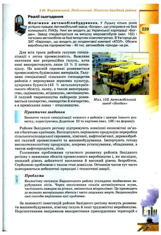 §46. Карпатський, Подільський, Північно-Західний райони
Реалії сьогодення
Ф ла гм а н и а в том обілеб уд уван ня. У Луцьку кілька років
успішно працює Автомобільний завод «Богдан», що утворився на базі
колишнього ЛУАЗу. Нині він входить до Української корпорації «Бог­
дан». Завод спеціалізується на випуску мікроавтобусів (мал. 152) і
легкових автомобілів на базі імпортних комплектуючих. В Ужгороді діє
ЗАТ «Єврокар», що входить до холдингової компанії «АТОЛ». Обсяги
виробництва підприємства - 45 тис. автомобілів «Шкода» на рік.
Для всіх трьох районів галуззю спеціа­
лізації є легка промисловість. Важливе
значення має рекреаційна галузь, хоча
нині використовують лише 15 % ії потен­
ціалу. На власній сировині розвивається
промисловість будівельних матеріалів. Галу­
зями спеціалізації сільського господарства
районів є вирощуваня зернових культур,
цукрових буряків (43 % загальноукраїн­
ського обсягу), льону, а також виноградар­
ство, садівництво, ягідництво, овочівництво.
З галузей тваринництва найкраще розви­
вається скотарство, свинарство й вівчарство,
а в приміських зонах - птахівництво.
(229
Мал. 152. Автомобільний
завод «Богдан»
П ракт ичне завдання
Визначте галузі спеціалізації кожного з районів і центри їхнього роз­
витку, користуючись Додатком 22 та картами (мал. 138 і на форзаці).
Райони Західного регіону підтримують зовнішні економічні зв’яз­
ки з багатьма країнами. Експортують переважно продукцію переробки
сільськогосподарської сировини, хімічної, нафтохімічної, деревооброб­
ної галузей промисловості та машинобудування. Імпортують готову
високотехнологічну продукцію, зокрема устаткування, обладнання, а
також нафтопродукти, ліки.
Головними проблемами сучасного розвитку районів Західного
регіону є зниження обсягів промислового виробництва і, як наслідок,
низький рівень зайнятості населення й високий рівень безробіття.
Серйозною проблемою є також стан довкілля. Останнім часом тут часто
повторюються небезпечні природні і техногенні аварії.
ОD
П роблем а
Екологічну ситуацію Карпатського району ускладнює необмежене ви­
рубування лісів. Через знеліснення схилів активізуються зсуви,
частішають наводки на річках, змінюється мікроклімат. Це призводить
до великих матеріальних збитків і часто людських жертв. Запропонуйте
свої способи вирішення цієї проблеми.
За наявності інвестицій райони Західного регіону можуть розвива­
ти машинобудування, хімічну галузь й інші трудомісткі виробництва.
Перспективним напрямком використання прикордонних територій є
 