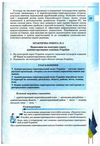 ;oi
З огляду на численні труднощі в управлінні господарством країни,
пов’язані насамперед з ії адміністративно-територіальним устроєм,
доцільно вивчати відповідний зарубіжний досвід. Особливо повчаль­
ний і корисний досвід країн Європейського Союзу. Адже, попри 23
відмінності в регіональному розвиткові України і держав ЄС, ми
маємо спільні риси. Свого часу розвинуті нині країни Європи також
зазнавали серйозних проблем у власній економіці. Однак вони змогли
досягти успіхів, чому сприяло й ефективне реформування системи
адміністративно-територіального управління. Переймаючи досвід
сусідів по Європі, нам важливо не просто запозичувати чужі правила
управління, а зуміти пристосувати їх до специфіки суспільно-еко­
номічного розвитку нашої держави.
ПРАКТИЧНА РОБОТА № 2
Нанесення на контурну карту
адміністративних одиниць України
1. На контурній карті України позначте червоним кольором кордони
АР Крим та адміністративних областей.
2. Підпишіть на контурній карті обласні центри України.
УЗАГАЛЬНЕННЯ
Адміністративно-територіальний поділ України —система терито­
ріальної організації, створена для полегшення управління нашою дер­
жавою.
^ Адміністративно-територіальний поділ України передбачає поділ
її території на автономну республіку, області, райони, міста, селища,
села.
^ Кожна адміністративно-територіальна одиниця має свої органи те­
риторіального управління.
К лю чові т ерміни і понят т я
адміністративно-територіальний поділ автономна республіка
адміністративна область адміністративний район місто селище
міського типу село
Самоперевірка
За додатковими джерелами підготуйте доповідь «Проекти сучас-
,1В них змін в адміністративно-територіальному устрої України».
З’ясуйте, які органи територіального управління є у вашій місцевості.
Яких змін в історичному часі зазнавав адміністративно-територіаль-
ІЖ^І: ний устрій України?
Що є адміністративно-територіальним поділом України і яке його призначення?
 