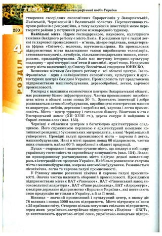 жіко-географічний поділ України
п
О
а
створення своєрідних економічних Єврорегіонів у Закарпатській,
Львівській, Чернівецькій і Волинській областях. Перспективною га­
луззю районів є рекреаційна, а тому залучення інвестицій може пере­
творити райони у потужний регіон міжнародного туризму.
Найбільші міста. Ядром господарського, наукового, культурного
тяжіння Західного регіону є місто Львів. Провідними тут є галузі лег­
кої та харчової промисловості - м’ясна, лікеро-горілчана, кондитерсь­
ка (фірма «Світоч»), молочна, взуттєво-шкіряна. На промислових
підприємствах міста налагоджене також виробництво телевізорів,
автонавантажувачів, автобусів, сільськогосподарських машин, елект­
роламп, приладобудування. Львів має потужну історико-культурну
спадщину - архітектурні пам’ятки й ансамблі, музеї тош;о. Недаремно
центр міста включений до Списку Всесвітньої спадш;ини ЮНЕСКО.
Великими містами Західного регіону є всі обласні центри. Івано-
Франківськ - один з найвідоміших економічних, культурних й архі­
тектурних центрів Західної України. Промисловість тут представлена
підприємствами машинобудування, деревообробної, легкої, харчової
промисловості.
Ужгород є важливим економічним центром Закарпатської області,
має розвинену бізнес-інфраструктуру. Частка промислового виробни­
цтва міста в області сягає понад ЗО % . Зростають інвестиції і добре
розвиваються автомобілебудування, виробництво електричних машин
та апаратури, меблів, деревини і виробів з неї, харчова і легка промис­
ловість. Місто - центр туризму і готельного бізнесу. Візиткою міста є
Ужгородський замок (XII-XVIII ст.), дерева сакури й найдовша в
Європі липова алея (мал. 153).
Чернівці є обласним центром з багатюш;ою архітектурною спад­
щиною. Його справжньою перлиною є архітектурний комплекс ко­
лишньої резиденції буковинських митрополитів, а нині Чернівецький
університет. Провідні галузі промисловості міста - харчова й легка,
машинобудування. Нині в місті працює понад 60 підприємств, частка
яких становить майже 60 % виробленої в області продукції.
Луцьк - стародавнє і водночас сучасне місто, що поєднує в собі щиру
українську гостинність та європейську вишуканість (мал. 154). Завдя­
ки прикордонному розташуванню місто відіграє дедалі важливішу
роль в інтеграційних процесах України. Найбільш розвиненою галуззю
міста є машинобудування, зокрема автомобілебудування. Розвивається
лісохімічна, легка та харчова галузі промисловості.
У Рівному значно розвинені хімічна й харчова галузі промисло­
вості. Значна частка належить оборонній промисловості. Провідними
підприємствами міста є ВАТ «Рівнеазот», ВАТ «Рівненський завод ви­
соковольтної апаратури», ВАТ «Рівне радіозавод», ЗАТ «Агроресурс»,
ювелірне державне підприємство «Бурштин України», які постачають
свою продукцію не тільки в Україну, а й за її межі.
Вінниця - значний промисловий і культурний центр, в якому діє
78 великих і понад 3000 малих підприємств. Місто підтримує зв’язки
з 25 країнами світу. Створено кілька потужних спільних підприємств,
серед яких українсько-австрійське підприємство «Поділля - ОБСТ»,
де виготовляють фруктово-ягідні соки, українсько-канадське підпри­
 