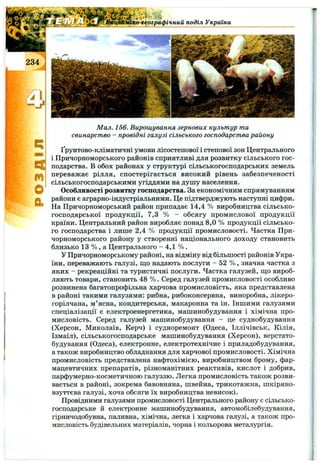 о-географічний поділ України
m
О
Мал. 156. Вирощування зернових культур та
свинарство - провідні галузі сільського господарства району
Ґрунтово-кліматичні умови лісостепової і степової зон Центрального
і Причорноморського районів сприятливі для розвитку сільського гос­
подарства. В обох районах у структурі сільськогосподарських земель
переважає рілля, спостерігається високий рівень забезпеченості
сільськогосподарськими угіддями на душу населення.
Особливості розвитку господарства. За економічним спрямуванням
райони є аграрно-індустріальними. Це підтверджують наступні цифри.
На Причорноморський район припадає 14,4 % виробництва сільсько­
господарської продукції, 7,3 % - обсягу промислової продукції
країни. Центральний район виробляє понад 8,0 % продукції сільсько­
го господарства і лише 2,4 % продукції промисловості. Частка При­
чорноморського району у створенні національного доходу становить
близько 13 % , а Центрального - 4,1 % .
У Причорноморському районі, на відміну від більшості районів Укра­
їни, переважають галузі, ш;о надають послуги - 52 % , значна частка з
яких - рекреаційні та туристичні послуги. Частка галузей, що вироб­
ляють товари, становить 48 % . Серед галузей промисловості особливо
розвинена багатопрофільна харчова промисловість, яка представлена
в районі такими галузями: рибна, рибоконсервна, виноробна, лікеро-
горілчана, м’ясна, кондитерська, макаронна та ін. Іншими галузями
спеціалізації є електроенергетика, машинобудування і хімічна про­
мисловість. Серед галузей машинобудування - це суднобудування
(Херсон, Миколаїв, Керч) і судноремонт (Одеса, Іллічівськ, Кілія,
Ізмаїл), сільськогосподарське машинобудування (Херсон), верстато­
будування (Одеса), електронне, електротехнічне і приладобудування,
а також виробництво обладнання для харчової промисловості. Хімічна
промисловість представлена нафтохімією, виробництвом брому, фар­
мацевтичних препаратів, різноманітних реактивів, кислот і добрив,
парфумерно-косметичною галуззю. Легка промисловість також розви­
вається в районі, зокрема бавовняна, швейна, трикотажна, шкіряно-
взуттєва галузі, хоча обсяги їх виробництва невисокі.
Провідними галузями промисловості Центрального району є сільсько­
господарське й електронне машинобудування, автомобілебудування,
гірничодобувна, паливна, хімічна, легка і харчова галузі, а також про­
мисловість будівельних матеріалів, чорна і кольорова металургія.
 