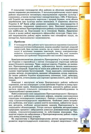 У сільському господарстві обох районів за обсягами виробництва
значно переважає рослинництво. У загальноукраїнському поділі праці
райони виділяються насамперед вирощуванням зернових культур і
соняшнику, а також скотарством і свинарством (мал. 156). У Централь­
ній Україні ще вирощують картоплю і цукрові буряки, хоча обсяги
виробництва цих культур значно знизилися. У південних областях
України й АР Крим добре розвинені садівництво, виноградарство й
овочівництво, переважно приміського типу. Баштанні продовольчі
культури в межах Причорноморського району культивують повсюдно,
але найбільше на Херсонщині та в степовому Криму. Практично
тільки в цьому районі вирощують ефіроолійні культури. Серед галу­
зей тваринництва району варто назвати такі специфічні галузі, як
вівчарство, бджільництво і шовківництво.
§4 7 . Центральний і Причорноморський райони
Проблема
У господарстві обох районів часто трапляються порушення сільськогос­
подарської естетики (пейоризація), зокрема занедбані території, невдалий
землеустрій, брак зручних шляхів, що не сприяє сталому розвиткові
галузі й залученню іноземних інвестицій, знижує конкурентоспро­
можність сільськогосподарського виробництва. Від кого залежить
вирішення цієї проблеми? Запропонуйте свої способи її вирішення.
Зовнішньоекономічна діяльність Причорномор’я в умовах інтегра­
ції України в європейські і світові господарські структури набуває
дедалі більшого значення. Через «морські ворота» України, як назива­
ють Причорноморський район, здійснюється багато зовнішньоеко­
номічних операцій. Характер зв’язків між районом та іншими україн­
ськими територіями багатогранний. Сюди надходять електроенергія,
паливо, метали, лісоматеріали, машини і обладнання, цукор, картопля.
До інших районів України відправляють пшеницю, олію, виноград,
вина, фрукти, устаткування для харчової промисловості, рибу та інші
товари.
Зовнішні і внутрішні зв’язки Центрального району набагато
скромніші, але він співпрацює з усіма районами України та понад трьо­
ма десятками країн. Зовнішньоекономічна діяльність району розви­
вається навколо сільського господарства, автомобілебудування та
гірничодобувної промисловості.
Найголовнішими нині завданнями Причорноморського і Централь­
ного районів є здійснення ринкових реформ, зокрема удосконалення
структури господарського комплексу. Однією з ключових проблем є
спад сільськогосподарського виробництва. Особливої уваги потребу­
ють проблеми, пов’язані з рівнем життя населення, зайнятістю трудо­
вих ресурсів, особливо депортованих народів Причорномор’я, їх
соціального облаштування. Гостро постала проблема несприятливих
природних процесів і забруднення довкілля різноманітними промис­
ловими, сільськогосподарськими та побутовими відходами. Так,
щорічні втрати від забруднення у Причорноморському районі станов­
лять понад півмільярда доларів.
На перспективу в Причорноморському регіоні пріоритетним буде
розвиток морегосподарського комплексу, вітрової енергетики і СЕС,
235
 