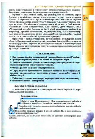 чають суднобудування і судноремонт, сільськогосподарське машино­
будування, текстильна і консервна галузі промисловості.
Черкаси - мальовниче місто, що розкинулося на правому березі
Дніпра, є адміністративним, промисловим і культурним центром
області. Найрозвинутіші тут машинобудування, хімічна та харчова
галузі промисловості. Значну увагу приділяють розвитку малого під­
приємництва. Провідними підприємствами міста нині є ВАТ «Азот»,
Черкаський завод хімреактивів, ВАТ «Темп», ДВО «Оріон», ВАТ
«Черкаський автобус Богдан» та ін. У місті виробляють навігаційну
апаратуру, прилади автоматики, медичну техніку, сільськогосподар­
ську техніку і запчастини до неї, мікроавтобуси, лаки, фарби, гранітні
плити, ліки та багато іншої промислової продукції.
Кіровоград - адміністративний, промисловий і культурний центр
області. Промисловий комплекс міста налічує близько 60 підприємств
машинобудування, харчової та легкої промисловості. У місті збереглося
багато цікавих архітектурних споруд, розвиваються заклади освіти і
культурні установи.
§4 7 . Центральний і Причорноморський райони
237
УЗАГАЛЬНЕННЯ
Центральний район розташований у географічному центрі України,
а Причорноморський район - на півдні, на узбережжі морів.
Райони забезпечені різноманітними природними ресурсами і спри­
ятливими ґрунтово-кліматичними умовами.
Ч" Обидва райони с аграрно-індустріальними.
-f Серед галузей промисловості особливо розвинені багатопрофільна
харчова промисловість, електроенергетика, машинобудування і
хімічна галузі.
-f Райони виділяються насамперед вирощуванням зерна та соняшнику,
а також скотарством і свинарством.
Ключові терміни і поняття
депопуляція населення географічний центр України 4^ море-
господарський комплекс 4-
Самоперевірка
Оцініть роль Центрального і Причорноморського районів у
здійсненні внутрішніх і зовнішніх економічних зв’язків.
Поясніть, чому сільськогосподарська спеціалізація для обох районів
є найважливішою.
Порівняйте природні ресурси й умови районів. Що в них спільного,
Ічим вони відрізняються?
Назвіть чинники, які найбільше впливають на розвиток господарства двох
районів.
І1ІН
 