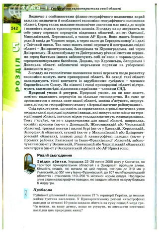 фічна характеристика своєї області
242
m
О
а
Водночас з особливостями фізико-географічного положення вкрай
важливо визначити й особливості економіко-географічного положення
області. Серед таких важливе економічне значення має вихід до морів
і наявність водних транспортних шляхів. З огляду на це звертають на
себе увагу переваги передусім південних областей, як-от: Одеської,
Миколаївської, Херсонської, а також АР Крим. Вони мають безпосе­
редній вихід до Чорного моря, а через нього до Середземномор’я і далі
у Світовий океан. Так само мають певні переваги й центрально-східні
області - Дніпропетровська, Запорізька та Кіровоградська, які через
Дніпровську, Південнобузьку та Дністровську річкові системи перши­
ми серед багатьох інших забезпечують собі зв’язок з чорноморсько-
середземноморським басейном. Додамо, що Херсонська, Запорізька і
Донецька області забезпечені морськими портами на узбережжі
Азовського моря.
З огляду на геополітичпе положення певні переваги щодо розвитку
економіки можуть мати прикордонні області. На заході такі області
налагоджують тісні контакти із зарубіжними сусідами - членами
Європейського Союзу. На півночі і сході прикордонні області підтри­
мують взаємовигідні відносини з країнами - членами СНД.
Природні умови й ресурси. Природні умови, як ви вже знаєте,
помітно впливають передусім на сільське господарство. Як саме це
проявляється в межах саме вашої області, можна з’ясувати, звернув­
шись до карти географічного атласу «Агрокліматичне районування».
Слід враховувати, що навіть за сприятливих агрокліматичних умов
несприятливі природні процеси і явища, які можуть мати місце на тери­
торії вашої області, значною мірою ускладнюватимуть господарювання.
Тому з’ясуйте, чи не є характерними для вашої області, наприклад,
ерозійні процеси (як-от у Донецькій, Житомирській або Черкаській
областях), тривалі посухи і пилові бурі (як-от у Одеській, Херсонській,
Запорізькій областях), суховії (як-от у Миколаївській або Дніпропет­
ровській областях), зливові дощі й катастрофічні наводки (як-от у
гірських районах Львівської та Івано-Франківської областей), заболо­
чування (як-от у Волинській, Рівненській або Чернігівській областях) і
землетруси (як-от у Закарпатській області або АР Крим) тощо.
Реалії сьогодення
Звідки збитки. Упродовж 22-28 липня 2008 року у Карпатах, на
території прикарпатських областей і в Закарпатті пройшли зливи.
Кількість опадів, які випали за цей період, сягнула до 310 мм у
Львівській, до 351 мм у Івано-Франківській, до 107 мм уТернопільській
областях і становила 110-250 % місячної норми опадів. Наслідком
злив стали катастрофічні наводки, які завдали збитків на суму близько
6 млрд грн.
П роблема
Руйнівної дії повеней і паводків зазнає 27 % території України, де мешкає
майже третина населення. У Прикарпатському регіоні катастрофічні
наводки за останні 10 років завдали збитків на суму понад 8 млрд грн.
Чи можна, на вашу думку, якщо не усунути, то зменшити негативні
наслідки цих природних явищ?
 